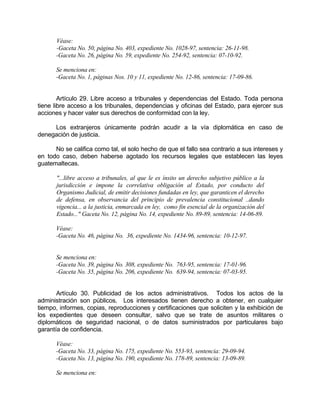 Véase:
-Gaceta No. 50, página No. 403, expediente No. 1028-97, sentencia: 26-11-98.
-Gaceta No. 26, página No. 59, expediente No. 254-92, sentencia: 07-10-92.
Se menciona en:
-Gaceta No. 1, páginas Nos. 10 y 11, expediente No. 12-86, sentencia: 17-09-86.
Artículo 29. Libre acceso a tribunales y dependencias del Estado. Toda persona
tiene libre acceso a los tribunales, dependencias y oficinas del Estado, para ejercer sus
acciones y hacer valer sus derechos de conformidad con la ley.
Los extranjeros únicamente podrán acudir a la vía diplomática en caso de
denegación de justicia.
No se califica como tal, el solo hecho de que el fallo sea contrario a sus intereses y
en todo caso, deben haberse agotado los recursos legales que establecen las leyes
guatemaltecas.
"...libre acceso a tribunales, al que le es ínsito un derecho subjetivo público a la
jurisdicción e impone la correlativa obligación al Estado, por conducto del
Organismo Judicial, de emitir decisiones fundadas en ley, que garanticen el derecho
de defensa, en observancia del principio de prevalencia constitucional ..dando
vigencia... a la justicia, enmarcada en ley, como fin esencial de la organización del
Estado..." Gaceta No. 12, página No. 14, expediente No. 89-89, sentencia: 14-06-89.
Véase:
-Gaceta No. 46, página No. 36, expediente No. 1434-96, sentencia: 10-12-97.
Se menciona en:
-Gaceta No. 39, página No. 308, expediente No. 763-95, sentencia: 17-01-96.
-Gaceta No. 35, página No. 206, expediente No. 639-94, sentencia: 07-03-95.
Artículo 30. Publicidad de los actos administrativos. Todos los actos de la
administración son públicos. Los interesados tienen derecho a obtener, en cualquier
tiempo, informes, copias, reproducciones y certificaciones que soliciten y la exhibición de
los expedientes que deseen consultar, salvo que se trate de asuntos militares o
diplomáticos de seguridad nacional, o de datos suministrados por particulares bajo
garantía de confidencia.
Véase:
-Gaceta No. 33, página No. 175, expediente No. 553-93, sentencia: 29-09-94.
-Gaceta No. 13, página No. 190, expediente No. 178-89, sentencia: 13-09-89.
Se menciona en:
 