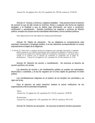 -Gaceta No. 36, páginas Nos. 64 y 65, expediente No. 556-94, sentencia: 25-04-95.
Artículo 31. Acceso a archivos y registros estatales. Toda persona tiene el derecho
de conocer lo que de ella conste en archivos, fichas o cualquier otra forma de registros
estatales, y la finalidad a que se dedica esta información, así como a corrección,
rectificación y actualización. Quedan prohibidos los registros y archivos de filiación
política, excepto los propios de las autoridades electorales y de los partidos políticos.
Esta disposición no ha sido objeto de examen particularizado.
.
Artículo 32. Objeto de citaciones. No es obligatoria la comparecencia ante
autoridad, funcionario o empleado público, si en las citaciones correspondientes no consta
expresamente el objeto de la diligencia.
“...el artículo 32 citado releva a cualquier persona de comparecer ante autoridad, funcionario o empleado
público cuando no se le informa expresamente sobre el objeto de la diligencia. El hecho de citar a
una persona sin cumplir estos requisitos implica en sí infracción a tal precepto, y, con mayor razón,
cuando se le conmina con el apremio de certificarle lo conducente por el delito de
desobediencia...." Gaceta No. 50, página No. 431, expediente No. 615-98, sentencia: 01-12-98.
Artículo 33. Derecho de reunión y manifestación. Se reconoce el derecho de
reunión pacífica y sin armas.
Los derechos de reunión y de manifestación pública no pueden ser restringidos,
disminuidos o coartados; y la ley los regulará con el único objeto de garantizar el orden
público.
Las manifestaciones religiosas en el exterior de los templos son permitidas y se
rigen por la ley.
Para el ejercicio de estos derechos bastará la previa notificación de los
organizadores ante la autoridad competente.
Véase:
-Gaceta No. 25, página No. 85, expediente No. 253-92, sentencia: 18-09-92.
Se menciona:
-Gaceta No. 26, página No. 128, expediente No. 305-92, sentencia: 09-12-92.
Artículo 34. Derecho de asociación. Se reconoce el derecho de libre asociación.
 