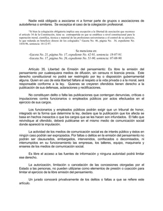 Nadie está obligado a asociarse ni a formar parte de grupos o asociaciones de
autodefensa o similares. Se exceptúa el caso de la colegiación profesional.
“Si bien la colegiación obligatoria implica una excepción a la libertad de asociación que reconoce
el artículo 34 de la Constitución, tiene su contrapartida en que se establece a nivel constitucional para la
superación moral, científica, técnica y material de las profesiones universitarias y el control de su ejercicio,
lo que redunda en beneficio directo de los colegiados.” Gaceta No. 46, página No. 34, expediente No.
1434-96, sentencia: 10-12-97.
Se menciona en:
-Gaceta No. 21, página No. 17, expediente No. 42-91, sentencia: 18-07-91.
-Gaceta No. 17, página No. 26, expediente No. 51-90, sentencia: 07-08-90.
Artículo 35. Libertad de Emisión del pensamiento: Es libre la emisión del
pensamiento por cualesquiera medios de difusión, sin censura ni licencia previa. Este
derecho constitucional no podrá ser restringido por ley o disposición gubernamental
alguna. Quien en uso de esta libertad faltare al respeto a la vida privada o a la moral, será
responsable conforme a la ley. Quienes se creyeren ofendidos tienen derecho a la
publicación de sus defensas, aclaraciones y rectificaciones.
No constituyen delito o falta las publicaciones que contengan denuncias, críticas o
imputaciones contra funcionarios o empleados públicos por actos efectuados en el
ejercicio de sus cargos.
Los funcionarios y empleados públicos podrán exigir que un tribunal de honor,
integrado en la forma que determine la ley, declare que la publicación que los afecta se
basa en hechos inexactos o que los cargos que se les hacen son infundados. El fallo que
reivindique al ofendido, deberá publicarse en el mismo medio de comunicación social
donde apareció la imputación.
La actividad de los medios de comunicación social es de interés público y éstos en
ningún caso podrán ser expropiados. Por faltas o delitos en la emisión del pensamiento no
podrán ser clausurados, embargados, intervenidos, confiscados o decomisados, ni
interrumpidos en su funcionamiento las empresas, los talleres, equipo, maquinaria y
enseres de los medios de comunicación social.
Es libre el acceso a las fuentes de información y ninguna autoridad podrá limitar
ese derecho.
La autorización, limitación o cancelación de las concesiones otorgadas por el
Estado a las personas, no pueden utilizarse como elementos de presión o coacción para
limitar el ejercicio de la libre emisión del pensamiento.
Un jurado conocerá privativamente de los delitos o faltas a que se refiere este
artículo.
 