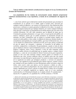 Todo lo relativo a este derecho constitucional se regula en la Ley Constitucional de
Emisión del Pensamiento.
Los propietarios de los medios de comunicación social, deberán proporcionar
cobertura socioeconómica a sus reporteros, a través de la contratación de seguros de
vida.
“...esta Corte advierte que la libertad de emisión del pensamiento que proclama la
Constitución en su artículo 35 es válida, según el propio texto, ejercerla por
cualquier medio de difusión y sin censura ni licencia previa. Esta disposición debe
preservarse a ultranza en cuanto garantiza la difusión de las ideas y no puede ser
objeto de ninguna matización que implique limitarla, por cuanto cualquier habitante
tiene derecho a exteriorizar su pensamiento de la misma manera que otro tiene el de
recibirlo libremente. Por ello, debe entenderse que la difusión de ideas que la
Constitución garantiza plenamente es la que entra a la percepción del público de
manera voluntaria, puesto que no podría permitirse la intromisión forzada de
mensajes con fines crematísticos que no pueda la sociedad misma regular por
razones de orden público o bien común. La difusión de ideas por distintos medios es
normalmente autoregulada por el propio público, que tiene la libertad de leer, oír o
ver los medios de comunicación o abstenerse de ello, por lo que, frente a la libertad
de uno de sugerir sus conceptos y opiniones, se encuentra la del público de
recibirlos, compartirlos o rechazarlos. Excepcionalmente, cuando se trata de ideas
que no implican comercio o aprovechamiento prosaico, como sería con los mensajes
políticos, religiosos, éticos, cívicos, altruistas, u otros de valor semejante, puede
utilizarse medios directos de publicidad que no quedan sujetos a ningún control
ideológico, y, como tal, sin necesidad de obtener licencia previa para exponerlos,
porque en este caso tales mensajes siempre estarán sujetos al contralor de la
alternativa que otros sectores pudieran ofrecer al público para que éste pueda
seleccionar con toda libertad su opción moral. No ocurre lo mismo cuando se trata
de la regulación de medios que divulguen productos o servicios de naturaleza
onerosa y que significan un procedimiento para obtener ingresos, cuando se hacen
por sistemas en los que el público no tiene libertad para omitir su lectura o dejar de
oírlos, como ocurre, como caso típicos, con los anuncios o rótulos en calles y
carreteras o por medio de altoparlantes. En estos supuestos puede ocurrir que tales
medios, impulsados por el lucro, afecten el sentido moral y estético de la sociedad,
por lo que su razonable regulación no implica, como en el caso analizado,
contravención a la libertad proclamada en el citado artículo 35 constitucional...”
Gaceta No. 47, página No. 23, expediente No. 1270-96, sentencia: 17-02-98.
“...Dentro de los derechos que la Constitución reconoce como inherentes a la persona, se encuentra
la libertad de emisión del pensamiento, por medio del cual se consagra la facultad de expresarlo por
cualesquiera medios de difusión, sin censura ni licencia previas. Pero la misma Constitución señala
también que no ha de abusarse de este Derecho, sino que debe ejercerse con responsabilidad,
garantizando a la vez que quienes se creyeran ofendidos tiene derecho a la publicación de sus
defensas, aclaraciones y rectificaciones... La libertad de emisión del pensamiento es de importancia
trascendental, a tal punto que se le considera una de las libertades que constituyen signo positivo de
un verdadero Estado Constitucional de Derecho. Conforme al rango privilegiado de este derecho, por
mandato de la Constitución se dispone que el mismo se regula en una Ley constitucional específica.
 