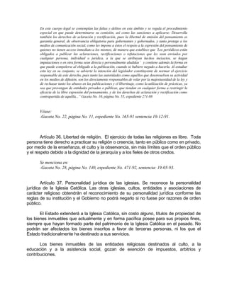 En este cuerpo legal se contemplan las faltas y delitos en este ámbito y se regula el procedimiento
especial en que puede determinarse su comisión, así como las sanciones a aplicarse. Desarrolla
también los derechos de aclaración y rectificación, pues la libertad de emisión del pensamiento es
garantía general, de observancia obligatoria para gobernantes y gobernados, y tanto protege a los
medios de comunicación social, como les impone a éstos el respeto a la expresión del pensamiento de
quienes no tienen acceso inmediato a los mismos, de manera que establece que `Los periódicos están
obligados a publicar las aclaraciones, rectificaciones o refutaciones que les sean enviados por
cualquier persona, individual o jurídica, a la que se atribuyan hechos inexactos, se hagan
imputaciones o en otra forma sean directa y personalmente aludidas’ y contiene además la forma en
que puede compelerse al obligado a la publicación, cuando se hubiere negado a hacerla. Al estudiar
esta ley en su conjunto, se advierte la intención del legislador constituyente de normar el ejercicio
responsable de este derecho, pues tanto las autoridades como aquéllos que desenvuelven su actividad
en los medios de difusión, son los directamente responsables de velar por la majestuosidad de la ley y
de rechazar tanto los abusos en las publicaciones y el libertinaje, como la utilización de prácticas, ya
sea que provengan de entidades privadas o públicas, que tiendan en cualquier forma a restringir la
eficacia de la libre expresión del pensamiento, y de los derechos de aclaración y rectificación como
contrapartida de aquélla...” Gaceta No. 10, página No. 55, expediente 271-88
Véase:
-Gaceta No. 22, página No. 11, expediente No. 165-91 sentencia 10-12-91.
Artículo 36. Libertad de religión. El ejercicio de todas las religiones es libre. Toda
persona tiene derecho a practicar su religión o creencia, tanto en público como en privado,
por medio de la enseñanza, el culto y la observancia, sin más límites que el orden público
y el respeto debido a la dignidad de la jerarquía y a los fieles de otros credos.
Se menciona en:
-Gaceta No. 28, página No. 140, expediente No. 471-92, sentencia: 19-05-93.
Artículo 37. Personalidad jurídica de las iglesias. Se reconoce la personalidad
jurídica de la Iglesia Católica. Las otras iglesias, cultos, entidades y asociaciones de
carácter religioso obtendrán el reconocimiento de su personalidad jurídica conforme las
reglas de su institución y el Gobierno no podrá negarlo si no fuese por razones de orden
público.
El Estado extenderá a la Iglesia Católica, sin costo alguno, títulos de propiedad de
los bienes inmuebles que actualmente y en forma pacífica posee para sus propios fines,
siempre que hayan formado parte del patrimonio de la Iglesia Católica en el pasado. No
podrán ser afectados los bienes inscritos a favor de terceras personas, ni los que el
Estado tradicionalmente ha destinado a sus servicios.
Los bienes inmuebles de las entidades religiosas destinados al culto, a la
educación y a la asistencia social, gozan de exención de impuestos, arbitrios y
contribuciones.
 