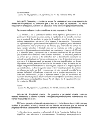 Se menciona en:
-Gaceta No. 28, página No. 140, expediente No. 471-92, sentencia: 19-05-93.
Artículo 38. Tenencia y portación de armas. Se reconoce el derecho de tenencia de
armas de uso personal, no prohibidas por la ley, en el lugar de habitación. No habrá
obligación de entregarlas, salvo en los casos que fuera ordenado por juez competente.
Se reconoce el derecho de portación de armas, regulado por la ley.
"...El artículo 38 de la Constitución Política de la República que reconoce a los
particulares la portación de armas, remite la regulación de ese derecho a normas
con jerarquía de ley, es decir, la portación de cualquier tipo de arma debe estar
sujeta a las condiciones que para el efecto imponga la ley respectiva. Esta garantía
de legalidad obliga a que solamente el Congreso de la República puede determinar
esas condiciones para el ejercicio de tal derecho, que, como todos los demás, no
tiene carácter absoluto e ilimitado sino que se relativiza en orden a valores
superiores del ordenamiento constitucional, que consisten en el respeto a la libertad
y la seguridad ajena y cuya protección se encuentra en el artículo 44, que dispone
que el interés social prevalece sobre el interés particular... el derecho de portación
de armas que se concede a los individuos por la Constitución únicamente se
entiende en razón directa del interés social para que el uso de tales instrumentos se
concrete a la defensa personal, que es parte de la seguridad del sujeto, por lo que
lógicamente se debe permitir la autorización únicamente al tipo de armas que no
tengan una potencialidad ofensiva o excesiva para los fines de la propia seguridad
de los individuos... el derecho a portar armas se debe considerar dentro del contexto
social como un hecho que la ley reconoce por estrictas causas de necesidad de la
persona individual, obligada por razones de peso a sentirse autoprotegida, y no
como una universalidad, ya que el supuesto normal es que los particulares no
necesitan de armas para su desenvolvimiento social." Opinión Consultiva solicitada
por el Congreso de la República, Gaceta No. 40, página No. 4, expediente No. 682-
96, resolución: 21-06-96.
Véase:
-Gaceta No. 50, página No. 27, expediente No. 185-98, sentencia: 06-10-98.
Artículo 39. Propiedad privada. Se garantiza la propiedad privada como un
derecho inherente a la persona humana. Toda persona puede disponer libremente de sus
bienes de acuerdo con la ley.
El Estado garantiza el ejercicio de este derecho y deberá crear las condiciones que
faciliten al propietario el uso y disfrute de sus bienes, de manera que se alcance el
progreso individual y el desarrollo nacional en beneficio de todos los guatemaltecos.
"...Este derecho se garantiza en el artículo 39 de la Constitución Política de la
República, como inherente a la persona humana. Sin embargo, no es propio de la
 