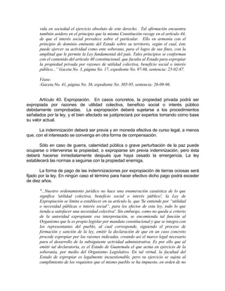 vida en sociedad el ejercicio absoluto de este derecho. Tal afirmación encuentra
también asidero en el principio que la misma Constitución recoge en el artículo 44,
de que el interés social prevalece sobre el particular. Ello en armonía con el
principio de dominio eminente del Estado sobre su territorio, según el cual, éste
puede ejercer su actividad como ente soberano, para el logro de sus fines, con la
amplitud que le permite la Ley fundamental del país. Tales principios se conforman
con el contenido del artículo 40 constitucional, que faculta al Estado para expropiar
la propiedad privada por razones de utilidad colectiva, beneficio social o interés
público...” Gaceta No. 3, página No. 17, expediente No. 97-86, sentencia: 25-02-87.
Véase:
-Gaceta No. 41, página No. 36, expediente No. 305-95, sentencia: 26-09-96.
Artículo 40. Expropiación. En casos concretos, la propiedad privada podrá ser
expropiada por razones de utilidad colectiva, beneficio social o interés público
debidamente comprobadas. La expropiación deberá sujetarse a los procedimientos
señalados por la ley, y el bien afectado se justipreciará por expertos tomando como base
su valor actual.
La indemnización deberá ser previa y en moneda efectiva de curso legal, a menos
que, con el interesado se convenga en otra forma de compensación.
Sólo en caso de guerra, calamidad pública o grave perturbación de la paz puede
ocuparse o intervenirse la propiedad, o expropiarse sin previa indemnización, pero ésta
deberá hacerse inmediatamente después que haya cesado la emergencia. La ley
establecerá las normas a seguirse con la propiedad enemiga.
La forma de pago de las indemnizaciones por expropiación de tierras ociosas será
fijado por la ley. En ningún caso el término para hacer efectivo dicho pago podrá exceder
de diez años.
"...Nuestro ordenamiento jurídico no hace una enumeración casuística de lo que
significa 'utilidad colectiva, beneficio social o interés público', la Ley de
Expropiación se limita a establecer en su artículo lo. que 'Se entiende por “utilidad
o necesidad públicas o interés social”, para los efectos de esta ley, todo lo que
tienda a satisfacer una necesidad colectiva'. Sin embargo, como no queda a criterio
de la autoridad expropiante esa interpretación, se encomienda tal función al
Organismo que le es propio legislar por mandato constitucional y que se integra con
los representantes del pueblo, al cual corresponde, siguiendo el proceso de
formación y sanción de la ley, emitir la declaración de que en un caso concreto
procede expropiar por las razones indicadas, creando así el marco legal necesario
para el desarrollo de la subsiguiente actividad administrativa. Es por ello que al
emitir tal declaratoria, es el Estado de Guatemala el que actúa en ejercicio de la
soberanía, por medio del Organismo Legislativo. En tal virtud, la facultad del
Estado de expropiar es legalmente incuestionable, pero su ejercicio se sujeta al
cumplimiento de los requisitos que el mismo pueblo se ha impuesto, en orden de no
 
