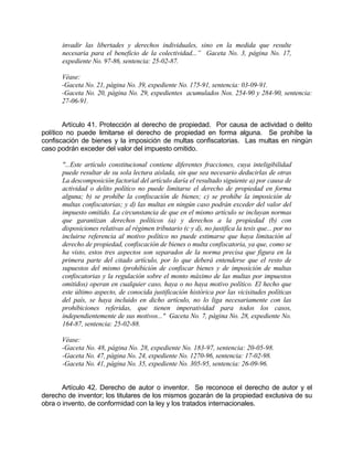 invadir las libertades y derechos individuales, sino en la medida que resulte
necesaria para el beneficio de la colectividad...” Gaceta No. 3, página No. 17,
expediente No. 97-86, sentencia: 25-02-87.
Véase:
-Gaceta No. 21, página No. 39, expediente No. 175-91, sentencia: 03-09-91.
-Gaceta No. 20, página No. 29, expedientes acumulados Nos. 254-90 y 284-90, sentencia:
27-06-91.
Artículo 41. Protección al derecho de propiedad. Por causa de actividad o delito
político no puede limitarse el derecho de propiedad en forma alguna. Se prohíbe la
confiscación de bienes y la imposición de multas confiscatorias. Las multas en ningún
caso podrán exceder del valor del impuesto omitido.
"...Este artículo constitucional contiene diferentes fracciones, cuya inteligibilidad
puede resultar de su sola lectura aislada, sin que sea necesario deducirlas de otras
La descomposición factorial del artículo daría el resultado siguiente a) por causa de
actividad o delito político no puede limitarse el derecho de propiedad en forma
alguna; b) se prohíbe la confiscación de bienes; c) se prohíbe la imposición de
multas confiscatorias; y d) las multas en ningún caso podrán exceder del valor del
impuesto omitido. La circunstancia de que en el mismo artículo se incluyan normas
que garantizan derechos políticos (a) y derechos a la propiedad (b) con
disposiciones relativas al régimen tributario (c y d), no justifica la tesis que... por no
incluirse referencia al motivo político no puede estimarse que haya limitación al
derecho de propiedad, confiscación de bienes o multa confiscatoria, ya que, como se
ha visto, estos tres aspectos son separados de la norma precisa que figura en la
primera parte del citado artículo, por lo que deberá entenderse que el resto de
supuestos del mismo (prohibición de confiscar bienes y de imposición de multas
confiscatorias y la regulación sobre el monto máximo de las multas por impuestos
omitidos) operan en cualquier caso, haya o no haya motivo político. El hecho que
este último aspecto, de conocida justificación histórica por las vicisitudes políticas
del país, se haya incluido en dicho artículo, no lo liga necesariamente con las
prohibiciones referidas, que tienen imperatividad para todos los casos,
independientemente de sus motivos..." Gaceta No. 7, página No. 28, expediente No.
164-87, sentencia: 25-02-88.
Véase:
-Gaceta No. 48, página No. 28, expediente No. 183-97, sentencia: 20-05-98.
-Gaceta No. 47, página No. 24, expediente No. 1270-96, sentencia: 17-02-98.
-Gaceta No. 41, página No. 35, expediente No. 305-95, sentencia: 26-09-96.
Artículo 42. Derecho de autor o inventor. Se reconoce el derecho de autor y el
derecho de inventor; los titulares de los mismos gozarán de la propiedad exclusiva de su
obra o invento, de conformidad con la ley y los tratados internacionales.
 