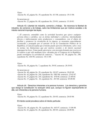 Véase:
-Gaceta No. 42, página No. 19, expediente No. 411-96, sentencia: 19-11-96.
Se menciona en:
-Gaceta No. 22, página No. 80, expediente No. 219-91, sentencia: 15-10-91.
Artículo 43. Libertad de industria, comercio y trabajo. Se reconoce la libertad de
industria, de comercio y de trabajo, salvo las limitaciones que por motivos sociales o de
interés nacional impongan las leyes.
“...El comercio, entendido como la actividad lucrativa que ejerce cualquier
persona física o jurídica, sea en forma individual o colectiva, intermediando
directa o indirectamente entre productores y consumidores, con el objeto de
facilitar y promover la circulación de la riqueza, se encuentra especialmente
reconocido y protegido por el artículo 43 de la Constitución Política de la
República, el cual preceptúa que el mismo puede ejercerse libremente, salvo -reza
la norma- las limitaciones que por motivos sociales o de interés nacional
impongan las leyes. Como puede apreciarse, este precepto formula una reserva en
lo relativo a que sólo mediante leyes -dictadas por el Congreso de la República-
puede restringirse la actividad de comercio...” Gaceta No. 50, página No. 290,
expediente No. 444-98, sentencia: 10-11-98.
Véase:
-Gaceta No. 38, página No. 7, expediente No. 59-95, sentencia: 26-10-95.
Se menciona en:
-Gaceta No. 48, página No. 29, expediente No. 183-97, sentencia: 20-05-98.
-Gaceta No. 43, página No. 244, expediente No. 1092-96, sentencia: 25-02-97.
-Gaceta No. 37, página No. 245, expediente No. 670-94, sentencia: 21-08-95.
-Gaceta No. 17, página No. 34, expediente No. 267-89, sentencia: 05-09-90.
Artículo 44. Derechos inherentes a la persona humana. Los derechos y garantías
que otorga la Constitución no excluyen otros que, aunque no figuren expresamente en
ella, son inherentes a la persona humana.
Véase:
-Gaceta No. 39, página No. 52, expediente No. 334-95, sentencia: 26-03-96.
El interés social prevalece sobre el interés particular.
Véase:
-Gaceta No. 48, página No. 50, expediente No. 443-97, sentencia: 11-06-98.
-Gaceta No. 41, página No. 36, expediente No. 305-95, sentencia: 26-09-96.
 