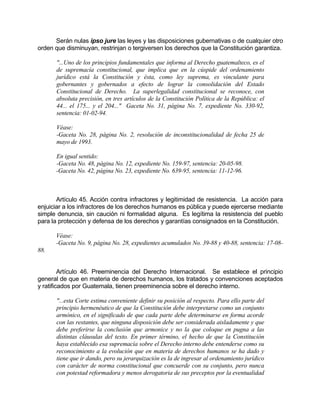 Serán nulas ipso jure las leyes y las disposiciones gubernativas o de cualquier otro
orden que disminuyan, restrinjan o tergiversen los derechos que la Constitución garantiza.
"...Uno de los principios fundamentales que informa al Derecho guatemalteco, es el
de supremacía constitucional, que implica que en la cúspide del ordenamiento
jurídico está la Constitución y ésta, como ley suprema, es vinculante para
gobernantes y gobernados a efecto de lograr la consolidación del Estado
Constitucional de Derecho. La superlegalidad constitucional se reconoce, con
absoluta precisión, en tres artículos de la Constitución Política de la República: el
44... el 175... y el 204..." Gaceta No. 31, página No. 7, expediente No. 330-92,
sentencia: 01-02-94.
Véase:
-Gaceta No. 28, página No. 2, resolución de inconstitucionalidad de fecha 25 de
mayo de 1993.
En igual sentido:
-Gaceta No. 48, página No. 12, expediente No. 159-97, sentencia: 20-05-98.
-Gaceta No. 42, página No. 23, expediente No. 639-95, sentencia: 11-12-96.
Artículo 45. Acción contra infractores y legitimidad de resistencia. La acción para
enjuiciar a los infractores de los derechos humanos es pública y puede ejercerse mediante
simple denuncia, sin caución ni formalidad alguna. Es legítima la resistencia del pueblo
para la protección y defensa de los derechos y garantías consignados en la Constitución.
Véase:
-Gaceta No. 9, página No. 28, expedientes acumulados No. 39-88 y 40-88, sentencia: 17-08-
88.
Artículo 46. Preeminencia del Derecho Internacional. Se establece el principio
general de que en materia de derechos humanos, los tratados y convenciones aceptados
y ratificados por Guatemala, tienen preeminencia sobre el derecho interno.
"...esta Corte estima conveniente definir su posición al respecto. Para ello parte del
principio hermenéutico de que la Constitución debe interpretarse como un conjunto
armónico, en el significado de que cada parte debe determinarse en forma acorde
con las restantes, que ninguna disposición debe ser considerada aisladamente y que
debe preferirse la conclusión que armonice y no la que coloque en pugna a las
distintas cláusulas del texto. En primer término, el hecho de que la Constitución
haya establecido esa supremacía sobre el Derecho interno debe entenderse como su
reconocimiento a la evolución que en materia de derechos humanos se ha dado y
tiene que ir dando, pero su jerarquización es la de ingresar al ordenamiento jurídico
con carácter de norma constitucional que concuerde con su conjunto, pero nunca
con potestad reformadora y menos derogatoria de sus preceptos por la eventualidad
 