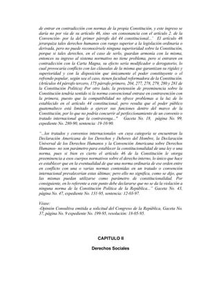 de entrar en contradicción con normas de la propia Constitución, y este ingreso se
daría no por vía de su artículo 46, sino -en consonancia con el artículo 2. de la
Convención- por la del primer párrafo del 44 constitucional...’ El artículo 46
jerarquiza tales derechos humanos con rango superior a la legislación ordinaria o
derivada, pero no puede reconocérsele ninguna superioridad sobre la Constitución,
porque si tales derechos, en el caso de serlo, guardan armonía con la misma,
entonces su ingreso al sistema normativo no tiene problema, pero si entraren en
contradicción con la Carta Magna, su efecto sería modificador o derogatorio, lo
cual provocaría conflicto con las cláusulas de la misma que garantizan su rigidez y
superioridad y con la disposición que únicamente el poder constituyente o el
refrendo popular, según sea el caso, tienen facultad reformadora de la Constitución.
(Artículos 44 párrafo tercero, 175 párrafo primero, 204, 277, 278, 279, 280 y 281 de
la Constitución Política) Por otro lado, la pretensión de preeminencia sobre la
Constitución tendría sentido si la norma convencional entrase en contravención con
la primera, puesto que la compatibilidad no ofrece problemas a la luz de lo
establecido en el artículo 44 constitucional, pero resulta que el poder público
guatemalteco está limitado a ejercer sus funciones dentro del marco de la
Constitución, por lo que no podría concurrir al perfeccionamiento de un convenio o
tratado internacional que la contravenga..." Gaceta No. 18, página No. 99,
expediente No. 280-90, sentencia: 19-10-90.
“...los tratados y convenios internacionales -en cuya categoría se encuentran la
Declaración Americana de los Derechos y Deberes del Hombre, la Declaración
Universal de los Derechos Humanos y la Convención Americana sobre Derechos
Humanos- no son parámetro para establecer la constitucionalidad de una ley o una
norma, pues si bien es cierto el artículo 46 de la Constitución le otorga
preeminencia a esos cuerpos normativos sobre el derecho interno, lo único que hace
es establecer que en la eventualidad de que una norma ordinaria de ese orden entre
en conflicto con una o varias normas contenidas en un tratado o convención
internacional prevalecerían estas últimas; pero ello no significa, como se dijo, que
las mismas puedan utilizarse como parámetro de constitucionalidad. Por
consiguiente, en lo referente a este punto debe declararse que no se da la violación a
ninguna norma de la Constitución Política de la República...” Gaceta No. 43,
página No. 47, expediente No. 131-95, sentencia: 12-03-97.
Véase:
-Opinión Consultiva emitida a solicitud del Congreso de la República, Gaceta No.
37, página No. 9 expediente No. 199-95, resolución: 18-05-95.
CAPITULO II
Derechos Sociales
 