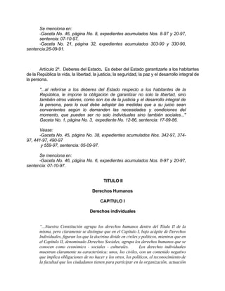 Se menciona en:
-Gaceta No. 46, página No. 8, expedientes acumulados Nos. 8-97 y 20-97,
sentencia: 07-10-97.
-Gaceta No. 21, página 32, expedientes acumulados 303-90 y 330-90,
sentencia:26-09-91.
Artículo 2º. Deberes del Estado. Es deber del Estado garantizarle a los habitantes
de la República la vida, la libertad, la justicia, la seguridad, la paz y el desarrollo integral de
la persona.
"...al referirse a los deberes del Estado respecto a los habitantes de la
República, le impone la obligación de garantizar no solo la libertad, sino
también otros valores, como son los de la justicia y el desarrollo integral de
la persona, para lo cual debe adoptar las medidas que a su juicio sean
convenientes según lo demanden las necesidades y condiciones del
momento, que pueden ser no solo individuales sino también sociales..."
Gaceta No. 1, página No. 3, expediente No. 12-86, sentencia: 17-09-86.
Véase:
-Gaceta No. 45, página No. 38, expedientes acumulados Nos. 342-97, 374-
97, 441-97, 490-97
y 559-97, sentencia: 05-09-97.
Se menciona en:
-Gaceta No. 46, página No. 6, expedientes acumulados Nos. 8-97 y 20-97,
sentencia: 07-10-97.
TITULO II
Derechos Humanos
CAPITULO I
Derechos individuales
“...Nuestra Constitución agrupa los derechos humanos dentro del Título II de la
misma, pero claramente se distingue que en el Capítulo I, bajo acápite de Derechos
Individuales, figuran los que la doctrina divide en civiles y políticos, mientras que en
el Capítulo II, denominado Derechos Sociales, agrupa los derechos humanos que se
conocen como económico - sociales - culturales. Los derechos individuales
muestran claramente su característica: unos, los civiles, con un contenido negativo
que implica obligaciones de no hacer y los otros, los políticos, el reconocimiento de
la facultad que los ciudadanos tienen para participar en la organización, actuación
 