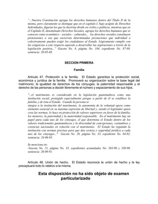 “...Nuestra Constitución agrupa los derechos humanos dentro del Título II de la
misma, pero claramente se distingue que en el capítulo I, bajo acápite de Derechos
Individuales, figuran los que la doctrina divide en civiles y políticos, mientras que en
el Capítulo II, denominado Derechos Sociales, agrupa los derechos humanos que se
conocen como económico - sociales - culturales... los derechos sociales constituyen
pretensiones o sea que encierran determinadas prestaciones que individual o
colectivamente pueden exigir los ciudadanos al Estado. Lógicamente cumplir con
las exigencias a este respecto equivale a desarrollar las aspiraciones a través de la
legislación positiva...” Gaceta No. 8, página No. 184, expediente No. 87-88,
sentencia: 26-05-88.
SECCION PRIMERA
Familia
Artículo 47. Protección a la familia. El Estado garantiza la protección social,
económica y jurídica de la familia. Promoverá su organización sobre la base legal del
matrimonio, la igualdad de derechos de los cónyuges, la paternidad responsable y el
derecho de las personas a decidir libremente el número y espaciamiento de sus hijos.
"...el matrimonio es considerado en la legislación guatemalteca como una
institución social, protegido especialmente porque a partir de él se establece la
familia, y de ésta el Estado. Cuando la persona se
integra a la institución del matrimonio, la autonomía de la voluntad opera como
elemento esencial en su máxima expresión de libertad y, siendo el legislador quien
crea las normas, lo hace en protección de valores superiores en favor de la familia,
los menores, la paternidad y la maternidad responsable. En el matrimonio hay un
papel para cada uno de los cónyuges, el que determina el Estado dentro de los
valores tradicionales guatemaltecos y la diversidad de concepciones, costumbres y
creencias nacionales en relación con el matrimonio. El Estado ha regulado la
institución con normas precisas para que den certeza y seguridad jurídica a cada
uno de los cónyuges..." Gaceta No. 28, página No. 33, expediente No. 84-92,
sentencia: 24-06-93.
Se menciona en:
-Gaceta No. 21, página No. 33, expedientes acumulados No. 303-90 y 330-90,
sentencia: 26-09-91.
Artículo 48. Unión de hecho. El Estado reconoce la unión de hecho y la ley
preceptuará todo lo relativo a la misma.
Esta disposición no ha sido objeto de examen
particularizado
 