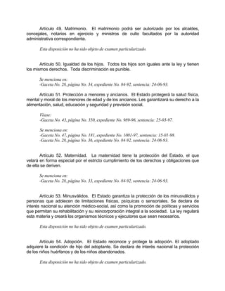 Artículo 49. Matrimonio. El matrimonio podrá ser autorizado por los alcaldes,
concejales, notarios en ejercicio y ministros de culto facultados por la autoridad
administrativa correspondiente.
Esta disposición no ha sido objeto de examen particularizado.
Artículo 50. Igualdad de los hijos. Todos los hijos son iguales ante la ley y tienen
los mismos derechos. Toda discriminación es punible.
Se menciona en:
-Gaceta No. 28, página No. 34, expediente No. 84-92, sentencia: 24-06-93.
Artículo 51. Protección a menores y ancianos. El Estado protegerá la salud física,
mental y moral de los menores de edad y de los ancianos. Les garantizará su derecho a la
alimentación, salud, educación y seguridad y previsión social.
Véase:
-Gaceta No. 43, página No. 350, expediente No. 989-96, sentencia: 25-03-97.
Se menciona en:
-Gaceta No. 47, página No. 181, expediente No. 1001-97, sentencia: 15-01-98.
-Gaceta No. 28, página No. 36, expediente No. 84-92, sentencia: 24-06-93.
Artículo 52. Maternidad. La maternidad tiene la protección del Estado, el que
velará en forma especial por el estricto cumplimiento de los derechos y obligaciones que
de ella se deriven.
Se menciona en:
-Gaceta No. 28, página No. 33, expediente No. 84-92, sentencia: 24-06-93.
Artículo 53. Minusválidos. El Estado garantiza la protección de los minusválidos y
personas que adolecen de limitaciones físicas, psíquicas o sensoriales. Se declara de
interés nacional su atención médico-social, así como la promoción de políticas y servicios
que permitan su rehabilitación y su reincorporación integral a la sociedad. La ley regulará
esta materia y creará los organismos técnicos y ejecutores que sean necesarios.
Esta disposición no ha sido objeto de examen particularizado.
Artículo 54. Adopción. El Estado reconoce y protege la adopción. El adoptado
adquiere la condición de hijo del adoptante. Se declara de interés nacional la protección
de los niños huérfanos y de los niños abandonados.
Esta disposición no ha sido objeto de examen particularizado.
 