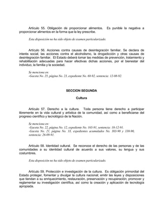 Artículo 55. Obligación de proporcionar alimentos. Es punible la negativa a
proporcionar alimentos en la forma que la ley prescribe.
Esta disposición no ha sido objeto de examen particularizado.
Artículo 56. Acciones contra causas de desintegración familiar. Se declara de
interés social, las acciones contra el alcoholismo, la drogadicción y otras causas de
desintegración familiar. El Estado deberá tomar las medidas de prevención, tratamiento y
rehabilitación adecuadas para hacer efectivas dichas acciones, por el bienestar del
individuo, la familia y la sociedad.
Se menciona en:
-Gaceta No. 25, página No. 23, expediente No. 68-92, sentencia: 12-08-92.
SECCION SEGUNDA
Cultura
Artículo 57. Derecho a la cultura. Toda persona tiene derecho a participar
libremente en la vida cultural y artística de la comunidad, así como a beneficiarse del
progreso científico y tecnológico de la Nación.
Se menciona en:
-Gaceta No. 22, página No. 12, expediente No. 165-91, sentencia: 10-12-91.
-Gaceta No. 21, página No. 33, expedientes acumulados No. 303-90 y 330-90,
sentencia: 26-09-91.
Artículo 58. Identidad cultural. Se reconoce el derecho de las personas y de las
comunidades a su identidad cultural de acuerdo a sus valores, su lengua y sus
costumbres.
Esta disposición no ha sido objeto de examen particularizado.
Artículo 59. Protección e investigación de la cultura. Es obligación primordial del
Estado proteger, fomentar y divulgar la cultura nacional; emitir las leyes y disposiciones
que tiendan a su enriquecimiento, restauración, preservación y recuperación; promover y
reglamentar su investigación científica, así como la creación y aplicación de tecnología
apropiada.
 