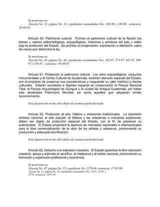 Se menciona en:
-Gaceta No. 21, página No. 33, expedientes acumulados Nos. 303-90 y 330-90, sentencia:
26-09-91.
Artículo 60. Patrimonio cultural. Forman el patrimonio cultural de la Nación los
bienes y valores paleontológicos, arqueológicos, históricos y artísticos del país y están
bajo la protección del Estado. Se prohíbe su enajenación, exportación o alteración, salvo
los casos que determine la ley.
Se menciona en:
-Gaceta No. 45, página No. 40, expedientes acumulados Nos. 342-97, 374-97, 441-97, 490-
97 y 559-97, sentencia: 05-09-97.
Artículo 61. Protección al patrimonio cultural. Los sitios arqueológicos, conjuntos
monumentales y el Centro Cultural de Guatemala, recibirán atención especial del Estado,
con el propósito de preservar sus características y resguardar su valor histórico y bienes
culturales. Estarán sometidos a régimen especial de conservación el Parque Nacional
Tikal, el Parque Arqueológico de Quiriguá y la ciudad de Antigua Guatemala, por haber
sido declarados Patrimonio Mundial, así como aquellos que adquieran similar
reconocimiento.
Esta disposición no ha sido objeto de examen particularizado.
Artículo 62. Protección al arte, folklore y artesanías tradicionales. La expresión
artística nacional, el arte popular, el folklore y las artesanías e industrias autóctonas,
deben ser objeto de protección especial del Estado, con el fin de preservar su
autenticidad. El Estado propiciará la apertura de mercados nacionales e internacionales
para la libre comercialización de la obra de los artistas y artesanos, promoviendo su
producción y adecuada tecnificación.
Esta disposición no ha sido objeto de examen particularizado.
Artículo 63. Derecho a la expresión creadora. El Estado garantiza la libre expresión
creadora, apoya y estimula al científico, al intelectual y al artista nacional, promoviendo su
formación y superación profesional y económica.
Se menciona en:
-Gaceta No. 47, página No. 23, expediente No. 1270-96, sentencia: 17-02-98.
-Gaceta No. 21, página No. 15, expedientes acumulados Nos. 42-91, 43-91 y
52-91, sentencia: 18-07-91.
 