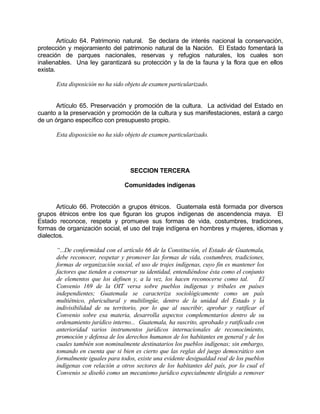 Artículo 64. Patrimonio natural. Se declara de interés nacional la conservación,
protección y mejoramiento del patrimonio natural de la Nación. El Estado fomentará la
creación de parques nacionales, reservas y refugios naturales, los cuales son
inalienables. Una ley garantizará su protección y la de la fauna y la flora que en ellos
exista.
Esta disposición no ha sido objeto de examen particularizado.
Artículo 65. Preservación y promoción de la cultura. La actividad del Estado en
cuanto a la preservación y promoción de la cultura y sus manifestaciones, estará a cargo
de un órgano específico con presupuesto propio.
Esta disposición no ha sido objeto de examen particularizado.
SECCION TERCERA
Comunidades indígenas
Artículo 66. Protección a grupos étnicos. Guatemala está formada por diversos
grupos étnicos entre los que figuran los grupos indígenas de ascendencia maya. El
Estado reconoce, respeta y promueve sus formas de vida, costumbres, tradiciones,
formas de organización social, el uso del traje indígena en hombres y mujeres, idiomas y
dialectos.
“...De conformidad con el artículo 66 de la Constitución, el Estado de Guatemala,
debe reconocer, respetar y promover las formas de vida, costumbres, tradiciones,
formas de organización social, el uso de trajes indígenas, cuyo fin es mantener los
factores que tienden a conservar su identidad, entendiéndose ésta como el conjunto
de elementos que los definen y, a la vez, los hacen reconocerse como tal. El
Convenio 169 de la OIT versa sobre pueblos indígenas y tribales en países
independientes; Guatemala se caracteriza sociológicamente como un país
multiétnico, pluricultural y multilingüe, dentro de la unidad del Estado y la
indivisibilidad de su territorio, por lo que al suscribir, aprobar y ratificar el
Convenio sobre esa materia, desarrolla aspectos complementarios dentro de su
ordenamiento jurídico interno... Guatemala, ha suscrito, aprobado y ratificado con
anterioridad varios instrumentos jurídicos internacionales de reconocimiento,
promoción y defensa de los derechos humanos de los habitantes en general y de los
cuales también son nominalmente destinatarios los pueblos indígenas; sin embargo,
tomando en cuenta que si bien es cierto que las reglas del juego democrático son
formalmente iguales para todos, existe una evidente desigualdad real de los pueblos
indígenas con relación a otros sectores de los habitantes del país, por lo cual el
Convenio se diseñó como un mecanismo jurídico especialmente dirigido a remover
 