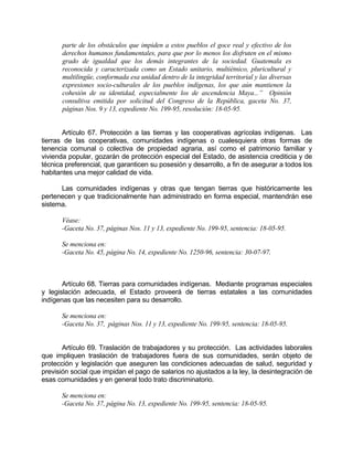 parte de los obstáculos que impiden a estos pueblos el goce real y efectivo de los
derechos humanos fundamentales, para que por lo menos los disfruten en el mismo
grado de igualdad que los demás integrantes de la sociedad. Guatemala es
reconocida y caracterizada como un Estado unitario, multiétnico, pluricultural y
multilingüe, conformada esa unidad dentro de la integridad territorial y las diversas
expresiones socio-culturales de los pueblos indígenas, los que aún mantienen la
cohesión de su identidad, especialmente los de ascendencia Maya...” Opinión
consultiva emitida por solicitud del Congreso de la República, gaceta No. 37,
páginas Nos. 9 y 13, expediente No. 199-95, resolución: 18-05-95.
Artículo 67. Protección a las tierras y las cooperativas agrícolas indígenas. Las
tierras de las cooperativas, comunidades indígenas o cualesquiera otras formas de
tenencia comunal o colectiva de propiedad agraria, así como el patrimonio familiar y
vivienda popular, gozarán de protección especial del Estado, de asistencia crediticia y de
técnica preferencial, que garanticen su posesión y desarrollo, a fin de asegurar a todos los
habitantes una mejor calidad de vida.
Las comunidades indígenas y otras que tengan tierras que históricamente les
pertenecen y que tradicionalmente han administrado en forma especial, mantendrán ese
sistema.
Véase:
-Gaceta No. 37, páginas Nos. 11 y 13, expediente No. 199-95, sentencia: 18-05-95.
Se menciona en:
-Gaceta No. 45, página No. 14, expediente No. 1250-96, sentencia: 30-07-97.
Artículo 68. Tierras para comunidades indígenas. Mediante programas especiales
y legislación adecuada, el Estado proveerá de tierras estatales a las comunidades
indígenas que las necesiten para su desarrollo.
Se menciona en:
-Gaceta No. 37, páginas Nos. 11 y 13, expediente No. 199-95, sentencia: 18-05-95.
Artículo 69. Traslación de trabajadores y su protección. Las actividades laborales
que impliquen traslación de trabajadores fuera de sus comunidades, serán objeto de
protección y legislación que aseguren las condiciones adecuadas de salud, seguridad y
previsión social que impidan el pago de salarios no ajustados a la ley, la desintegración de
esas comunidades y en general todo trato discriminatorio.
Se menciona en:
-Gaceta No. 37, página No. 13, expediente No. 199-95, sentencia: 18-05-95.
 