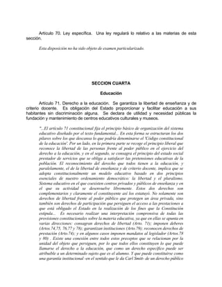 Artículo 70. Ley específica. Una ley regulará lo relativo a las materias de esta
sección.
Esta disposición no ha sido objeto de examen particularizado.
SECCION CUARTA
Educación
Artículo 71. Derecho a la educación. Se garantiza la libertad de enseñanza y de
criterio docente. Es obligación del Estado proporcionar y facilitar educación a sus
habitantes sin discriminación alguna. Se declara de utilidad y necesidad públicas la
fundación y mantenimiento de centros educativos culturales y museos.
"...El artículo 71 constitucional fija el principio básico de organización del sistema
educativo diseñado por el texto fundamental... En esta forma se estructuran los dos
pilares sobre los que descansa lo que podría denominarse el 'Código constitucional
de la educación'. Por un lado, en la primera parte se recoge el principio liberal que
reconoce la libertad de las personas frente al poder público en el ejercicio del
derecho a la educación, y en el segundo, se consagra el principio del estado social
prestador de servicios que se obliga a satisfacer las pretensiones educativas de la
población. El reconocimiento del derecho que todos tienen a la educación, y
paralelamente, el de la libertad de enseñanza y de criterio docente, implica que se
adopta constitucionalmente un modelo educativo basado en dos principios
esenciales de nuestro ordenamiento democrático: la libertad y el pluralismo.
Sistema educativo en el que coexisten centros privados y públicos de enseñanza y en
el que su actividad se desenvuelve libremente. Estos dos derechos son
complementarios y claramente el constituyente así los estatuyó. No solamente son
derechos de libertad frente al poder público que protegen un área privada, sino
también son derechos de participación que persiguen el acceso a las prestaciones a
que está obligado el Estado en la realización de los fines que la Constitución
estipula... Es necesario realizar una interpretación comprensiva de todas las
provisiones constitucionales sobre la materia educativa, ya que en ellas se apunta en
varias direcciones: consagran derechos de libertad (Arto. 71); imponen deberes
(Artos.74,75, 76,77 y 78); garantizan instituciones (Arto.79); reconocen derechos de
prestación (Arto.74); y en algunos casos imponen mandatos al legislador (Artos.78
y 80) . Existe una conexión entre todos estos preceptos que se relacionan por la
unidad del objeto que persiguen, por lo que todos ellos constituyen lo que puede
llamarse el derecho a la educación, que como un derecho específico puede ser
atribuible a un determinado sujeto que es el alumno. Y que puede constituirse como
una garantía institucional -en el sentido que le da Carl Smitt- de un derecho público
 