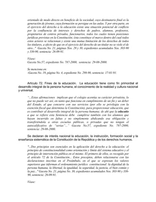 orientado de modo directo en beneficio de la sociedad, cuyo destinatario final es la
generación de jóvenes, cuya formación se persigue en las aulas. Y por otra parte, en
el ejercicio del derecho a la educación existe una situación potencial de conflicto
por la confluencia de intereses y derechos de padres, alumnos, profesores,
propietarios de centros privados, funcionarios, todos los cuales tienen posiciones
jurídicas previstas en la Constitución; ésta constituye el marco dentro del cual todos
estos actores se relacionan y existe una mutua limitación de los derechos de todos
los titulares, a efecto de que en el ejercicio del derecho de un titular no se viole el de
otro..." Gaceta No. 21, páginas Nos. 29 y 30, expedientes acumulados Nos. 303-90
y 330-90, sentencia: 26-09-91.
Véase:
Gaceta No.57, expediente No. 787-2000, sentencia: 29-08-2000.
Se menciona en:
-Gaceta No. 19, página No. 4, expediente No. 298-90, sentencia: 17-01-91.
Artículo 72. Fines de la educación. La educación tiene como fin primordial el
desarrollo integral de la persona humana, el conocimiento de la realidad y cultura nacional
y universal.
“...Estas afirmaciones implican que el colegio acentúa su carácter privatista, lo
que no puede ser así, en tanto que funciona en cumplimiento de un fin y un deber
del Estado, al que concurre con sus servicios (por ello se privilegia con la
exención fiscal que determina la Constitución), para proporcionar educación, que
es contribuir al desarrollo integral de la persona humana; de ahí que la educatio
a que se refiere esta Sentencia debe cumplirse también con los alumnos que
hayan incurrido en faltas y no simplemente abdicando esa obligación y
transfiriéndola a otras escuelas públicas, o privadas que no tengan el
autocalificativo de “serias”...” Gaceta No.57, expediente No. 787-2000,
sentencia: 29-08-2000.
Se declaran de interés nacional la educación, la instrucción, formación social y la
enseñanza sistemática de la Constitución de la República y de los derechos humanos.
"...Dos principios son esenciales en la aplicación del derecho a la educación: el
principio de constitucionalidad como orientación y límite del sistema educativo y el
principio de intervención pública en el mismo. El primero de ellos, es recogido por
el artículo 72 de la Constitución... Estos preceptos, deben relacionarse con las
declaraciones inscritas en el Preámbulo, en el que se expresan los valores
superiores que informan el ordenamiento jurídico constitucional: la dignidad de la
persona humana, la libertad, la igualdad, la seguridad, la justicia, el bien común y
la paz..." Gaceta No. 21, página No. 30, expedientes acumulados Nos. 303-90 y 330-
90, sentencia: 26-09-91.
Véase:
 