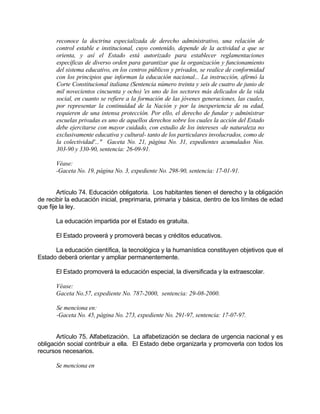 reconoce la doctrina especializada de derecho administrativo, una relación de
control estable e institucional, cuyo contenido, depende de la actividad a que se
orienta, y así el Estado está autorizado para establecer reglamentaciones
específicas de diverso orden para garantizar que la organización y funcionamiento
del sistema educativo, en los centros públicos y privados, se realice de conformidad
con los principios que informan la educación nacional... La instrucción, afirmó la
Corte Constitucional italiana (Sentencia número treinta y seis de cuatro de junio de
mil novecientos cincuenta y ocho) 'es uno de los sectores más delicados de la vida
social, en cuanto se refiere a la formación de las jóvenes generaciones, las cuales,
por representar la continuidad de la Nación y por la inexperiencia de su edad,
requieren de una intensa protección. Por ello, el derecho de fundar y administrar
escuelas privadas es uno de aquellos derechos sobre los cuales la acción del Estado
debe ejercitarse con mayor cuidado, con estudio de los intereses -de naturaleza no
exclusivamente educativa y cultural- tanto de los particulares involucrados, como de
la colectividad'..." Gaceta No. 21, página No. 31, expedientes acumulados Nos.
303-90 y 330-90, sentencia: 26-09-91.
Véase:
-Gaceta No. 19, página No. 3, expediente No. 298-90, sentencia: 17-01-91.
Artículo 74. Educación obligatoria. Los habitantes tienen el derecho y la obligación
de recibir la educación inicial, preprimaria, primaria y básica, dentro de los límites de edad
que fije la ley.
La educación impartida por el Estado es gratuita.
El Estado proveerá y promoverá becas y créditos educativos.
La educación científica, la tecnológica y la humanística constituyen objetivos que el
Estado deberá orientar y ampliar permanentemente.
El Estado promoverá la educación especial, la diversificada y la extraescolar.
Véase:
Gaceta No.57, expediente No. 787-2000, sentencia: 29-08-2000.
Se menciona en:
-Gaceta No. 45, página No. 273, expediente No. 291-97, sentencia: 17-07-97.
Artículo 75. Alfabetización. La alfabetización se declara de urgencia nacional y es
obligación social contribuir a ella. El Estado debe organizarla y promoverla con todos los
recursos necesarios.
Se menciona en
 