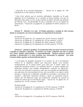 y desarrollo de la potestad gubernativa...” Gaceta No. 8, página No. 184,
expediente No. 87-88, sentencia: 26-05-88.
"...Esta Corte advierte que los derechos individuales contenidos en la parte
dogmática de la Constitución, no se conciben en forma absoluta, sino que las
libertades están sujetas a la ley, la que establece los límites naturales que dimanan
del derecho real e incontrovertible de que el individuo vive en un régimen de
interrelación..." Gaceta No. 25, página No. 22, expediente No. 68-92, sentencia: 12-
08-92.
Artículo 3º. Derecho a la vida. El Estado garantiza y protege la vida humana
desde su concepción, así como la integridad y la seguridad de la persona.
Se menciona en:
-Gaceta No. 44, página No. 111, expediente No. 233-97, sentencia: 18-06-97.
-Gaceta No. 43, página No. 17, expediente No. 221-94, sentencia: 12-02-97.
-Gaceta No. 25, página No. 23, expediente No. 68-92, sentencia: 12-08-92.
-Gaceta No. 13, página No. 28, expediente No. 143-89, sentencia: 27-07-89.
Artículo 4º. Libertad e igualdad. En Guatemala todos los seres humanos son libres
e iguales en dignidad y derechos. El hombre y la mujer, cualquiera que sea su estado
civil, tienen iguales oportunidades y responsabilidades. Ninguna persona puede ser
sometida a servidumbre ni a otra condición que menoscabe su dignidad. Los seres
humanos deben guardar conducta fraternal entre sí.
"...el principio de igualdad, plasmado en el artículo 4o. de la Constitución
Política de la República impone que situaciones iguales sean tratadas
normativamente de la misma forma; pero para que el mismo rebase un
significado puramente formal y sea realmente efectivo, se impone también que
situaciones distintas sean tratadas desigualmente, conforme sus diferencias.
Esta Corte ha expresado en anteriores casos que este principio de igualdad hace
una referencia a la universalidad de la ley, pero no prohibe, ni se opone a dicho
principio, el hecho que el legislador contemple la necesidad o conveniencia de
clasificar y diferenciar situaciones distintas y darles un tratamiento diverso,
siempre que tal diferencia tenga una justificación razonable de acuerdo al
sistema de valores que la Constitución acoge...” Gaceta No. 24, página No. 14,
expediente No. 141-92, sentencia: 16-06-92.
En igual sentido:
-Gaceta No. 49, página No. 52, expediente No. 427-98, sentencia: 17-09-98.
-Gaceta No. 40, página No. 2, expediente No. 682-96, sentencia: 21-06-96.
Véase:
-Gaceta No. 48, página No. 24, expediente No. 183-97, sentencia: 20-05-98.
 