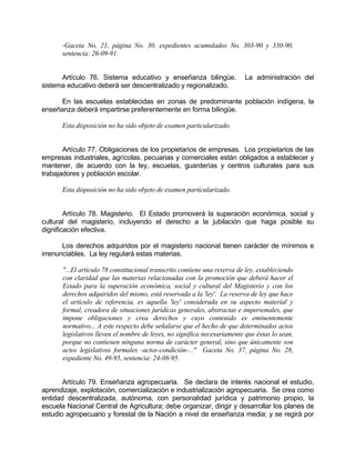 -Gaceta No. 21, página No. 30, expedientes acumulados No. 303-90 y 330-90,
sentencia: 26-09-91.
Artículo 76. Sistema educativo y enseñanza bilingüe. La administración del
sistema educativo deberá ser descentralizado y regionalizado.
En las escuelas establecidas en zonas de predominante población indígena, la
enseñanza deberá impartirse preferentemente en forma bilingüe.
Esta disposición no ha sido objeto de examen particularizado.
Artículo 77. Obligaciones de los propietarios de empresas. Los propietarios de las
empresas industriales, agrícolas, pecuarias y comerciales están obligados a establecer y
mantener, de acuerdo con la ley, escuelas, guarderías y centros culturales para sus
trabajadores y población escolar.
Esta disposición no ha sido objeto de examen particularizado.
Artículo 78. Magisterio. El Estado promoverá la superación económica, social y
cultural del magisterio, incluyendo el derecho a la jubilación que haga posible su
dignificación efectiva.
Los derechos adquiridos por el magisterio nacional tienen carácter de mínimos e
irrenunciables. La ley regulará estas materias.
"...El artículo 78 constitucional transcrito contiene una reserva de ley, estableciendo
con claridad que las materias relacionadas con la promoción que deberá hacer el
Estado para la superación económica, social y cultural del Magisterio y con los
derechos adquiridos del mismo, está reservada a la 'ley'. La reserva de ley que hace
el artículo de referencia, es aquella 'ley' considerada en su aspecto material y
formal, creadora de situaciones jurídicas generales, abstractas e impersonales, que
impone obligaciones y crea derechos y cuyo contenido es eminentemente
normativo... A este respecto debe señalarse que el hecho de que determinados actos
legislativos lleven el nombre de leyes, no significa necesariamente que éstas lo sean,
porque no contienen ninguna norma de carácter general, sino que únicamente son
actos legislativos formales -actos-condición-..." Gaceta No. 37, página No. 28,
expediente No. 49-95, sentencia: 24-08-95.
Artículo 79. Enseñanza agropecuaria. Se declara de interés nacional el estudio,
aprendizaje, explotación, comercialización e industrialización agropecuaria. Se crea como
entidad descentralizada, autónoma, con personalidad jurídica y patrimonio propio, la
escuela Nacional Central de Agricultura; debe organizar, dirigir y desarrollar los planes de
estudio agropecuario y forestal de la Nación a nivel de enseñanza media; y se regirá por
 