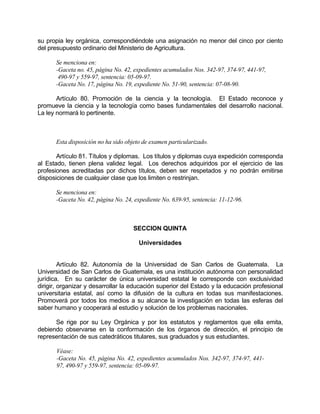 su propia ley orgánica, correspondiéndole una asignación no menor del cinco por ciento
del presupuesto ordinario del Ministerio de Agricultura.
Se menciona en:
-Gaceta no. 45, página No. 42, expedientes acumulados Nos. 342-97, 374-97, 441-97,
490-97 y 559-97, sentencia: 05-09-97.
-Gaceta No. 17, página No. 19, expediente No. 51-90, sentencia: 07-08-90.
Artículo 80. Promoción de la ciencia y la tecnología. El Estado reconoce y
promueve la ciencia y la tecnología como bases fundamentales del desarrollo nacional.
La ley normará lo pertinente.
Esta disposición no ha sido objeto de examen particularizado.
Artículo 81. Títulos y diplomas. Los títulos y diplomas cuya expedición corresponda
al Estado, tienen plena validez legal. Los derechos adquiridos por el ejercicio de las
profesiones acreditadas por dichos títulos, deben ser respetados y no podrán emitirse
disposiciones de cualquier clase que los limiten o restrinjan.
Se menciona en:
-Gaceta No. 42, página No. 24, expediente No. 639-95, sentencia: 11-12-96.
SECCION QUINTA
Universidades
Artículo 82. Autonomía de la Universidad de San Carlos de Guatemala. La
Universidad de San Carlos de Guatemala, es una institución autónoma con personalidad
jurídica. En su carácter de única universidad estatal le corresponde con exclusividad
dirigir, organizar y desarrollar la educación superior del Estado y la educación profesional
universitaria estatal, así como la difusión de la cultura en todas sus manifestaciones.
Promoverá por todos los medios a su alcance la investigación en todas las esferas del
saber humano y cooperará al estudio y solución de los problemas nacionales.
Se rige por su Ley Orgánica y por los estatutos y reglamentos que ella emita,
debiendo observarse en la conformación de los órganos de dirección, el principio de
representación de sus catedráticos titulares, sus graduados y sus estudiantes.
Véase:
-Gaceta No. 45, página No. 42, expedientes acumulados Nos. 342-97, 374-97, 441-
97, 490-97 y 559-97, sentencia: 05-09-97.
 