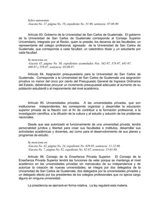 Sobre autonomía:
-Gaceta No. 17, página No. 19, expediente No. 51-90, sentencia: 07-08-90
Artículo 83. Gobierno de la Universidad de San Carlos de Guatemala. El gobierno
de la Universidad de San Carlos de Guatemala corresponde al Consejo Superior
Universitario, integrado por el Rector, quien lo preside; los decanos de las facultades; un
representante del colegio profesional, egresado de la Universidad de San Carlos de
Guatemala, que corresponda a cada facultad; un catedrático titular y un estudiante por
cada facultad.
Se menciona en:
-Gaceta 45, página No. 36, expedientes acumulados Nos. 342-97, 374-97, 441-97,
490-97 y 559-97, sentencia: 05-09-97.
Artículo 84. Asignación presupuestaria para la Universidad de San Carlos de
Guatemala. Corresponde a la Universidad de San Carlos de Guatemala una asignación
privativa no menor del cinco por ciento del Presupuesto General de Ingresos Ordinarios
del Estado, debiéndose procurar un incremento presupuestal adecuado al aumento de su
población estudiantil o al mejoramiento del nivel académico.
Artículo 85. Universidades privadas. A las universidades privadas, que son
instituciones independientes, les corresponde organizar y desarrollar la educación
superior privada de la Nación con el fin de contribuir a la formación profesional, a la
investigación científica, a la difusión de la cultura y al estudio y solución de los problemas
nacionales.
Desde que sea autorizado el funcionamiento de una universidad privada, tendrá
personalidad jurídica y libertad para crear sus facultades e institutos, desarrollar sus
actividades académicas y docentes, así como para el desenvolvimiento de sus planes y
programas de estudio.
Se menciona en:
-Gaceta No. 42, página No. 24, expediente No. 639-95, sentencia: 11-12-96.
-Gaceta No. 7, página No. 82, expediente No. 82-87, sentencia: 15-01-88.
Artículo 86. Consejo de la Enseñanza Privada Superior. El Consejo de la
Enseñanza Privada Superior tendrá las funciones de velar porque se mantenga el nivel
académico en las universidades privadas sin menoscabo de su independencia y de
autorizar la creación de nuevas universidades; se integra por dos delegados de la
Universidad de San Carlos de Guatemala, dos delegados por la universidades privadas y
un delegado electo por los presidentes de los colegios profesionales que no ejerza cargo
alguno en ninguna universidad.
La presidencia se ejercerá en forma rotativa. La ley regulará esta materia.
 