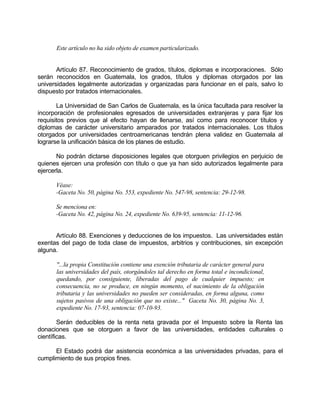 Este artículo no ha sido objeto de examen particularizado.
Artículo 87. Reconocimiento de grados, títulos, diplomas e incorporaciones. Sólo
serán reconocidos en Guatemala, los grados, títulos y diplomas otorgados por las
universidades legalmente autorizadas y organizadas para funcionar en el país, salvo lo
dispuesto por tratados internacionales.
La Universidad de San Carlos de Guatemala, es la única facultada para resolver la
incorporación de profesionales egresados de universidades extranjeras y para fijar los
requisitos previos que al efecto hayan de llenarse, así como para reconocer títulos y
diplomas de carácter universitario amparados por tratados internacionales. Los títulos
otorgados por universidades centroamericanas tendrán plena validez en Guatemala al
lograrse la unificación básica de los planes de estudio.
No podrán dictarse disposiciones legales que otorguen privilegios en perjuicio de
quienes ejercen una profesión con título o que ya han sido autorizados legalmente para
ejercerla.
Véase:
-Gaceta No. 50, página No. 553, expediente No. 547-98, sentencia: 29-12-98.
Se menciona en:
-Gaceta No. 42, página No. 24, expediente No. 639-95, sentencia: 11-12-96.
Artículo 88. Exenciones y deducciones de los impuestos. Las universidades están
exentas del pago de toda clase de impuestos, arbitrios y contribuciones, sin excepción
alguna.
"...la propia Constitución contiene una exención tributaria de carácter general para
las universidades del país, otorgándoles tal derecho en forma total e incondicional,
quedando, por consiguiente, liberadas del pago de cualquier impuesto; en
consecuencia, no se produce, en ningún momento, el nacimiento de la obligación
tributaria y las universidades no pueden ser consideradas, en forma alguna, como
sujetos pasivos de una obligación que no existe..." Gaceta No. 30, página No. 3,
expediente No. 17-93, sentencia: 07-10-93.
Serán deducibles de la renta neta gravada por el Impuesto sobre la Renta las
donaciones que se otorguen a favor de las universidades, entidades culturales o
científicas.
El Estado podrá dar asistencia económica a las universidades privadas, para el
cumplimiento de sus propios fines.
 