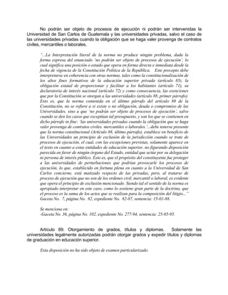 No podrán ser objeto de procesos de ejecución ni podrán ser intervenidas la
Universidad de San Carlos de Guatemala y las universidades privadas, salvo el caso de
las universidades privadas cuando la obligación que se haga valer provenga de contratos
civiles, mercantiles o laborales.
“...La Interpretación literal de la norma no produce ningún problema, dada la
forma expresa del enunciado ‘no podrán ser objeto de procesos de ejecución’, lo
cual significa una posición o estado que opera en forma directa e inmediata desde la
fecha de vigencia de la Constitución Política de la República. Este precepto debe
interpretarse en coherencia con otras normas, tales como la constitucionalización de
los altos fines formativos de la educación superior privada (artículo 85), la
obligación estatal de proporcionar y facilitar a los habitantes (artículo 71), su
declaratoria de interés nacional (artículo 72) y como consecuencia, las exenciones
que por la Constitución se otorgan a las universidades (artículo 88, primer párrafo).
Esto es, que la norma contenida en el último párrafo del artículo 88 de la
Constitución, no se refiere a si existe o no obligación, deuda o compromiso de las
Universidades, sino a que ‘no podrán ser objeto de procesos de ejecución’, salvo
cuando se den los casos que exceptúan tal presupuesto, y son los que se contienen en
dicho párrafo in fine: ‘las universidades privadas cuando la obligación que se haga
valer provenga de contratos civiles. mercantiles o laborales.’...debe tenerse presente
que la norma constitucional (Artículo 88, último párrafo), establece en beneficio de
las Universidades un principio de exclusión de la jurisdicción cuando se trate de
procesos de ejecución, el cual, con las excepciones previstas, solamente aparece en
el texto en cuanto a estas entidades de educación superior, no figurando disposición
parecida en favor de ningún órgano del Estado, entidad que actúe por su delegación
ni persona de interés público. Esto es, que el propósito del constituyente fue proteger
a las universidades de perturbaciones que podrían provocarle los procesos de
ejecución, lo que, establecido en fortuna plena en cuanto a la Universidad de San
Carlos concierne, está matizado respecto de las privadas, pero, al tratarse de
proceso de ejecución que no son de los ordenes civil, mercantil o laboral, es evidente
que opera el principio de exclusión mencionado. Siendo tal el sentido de la norma es
apropiado interpretar en este caso, como lo sostiene gran parte de la doctrina, que
el proceso es la suma de los actos que se realizan para la composición del litigio...”
Gaceta No. 7, página No. 82, expediente No. 82-87, sentencia: 15-01-88.
Se menciona en:
-Gaceta No. 36, página No. 102, expediente No. 277-94, sentencia: 25-05-95.
Artículo 89. Otorgamiento de grados, títulos y diplomas. Solamente las
universidades legalmente autorizadas podrán otorgar grados y expedir títulos y diplomas
de graduación en educación superior.
Esta disposición no ha sido objeto de examen particularizado.
 