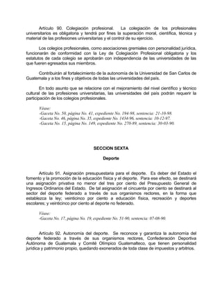 Artículo 90. Colegiación profesional. La colegiación de los profesionales
universitarios es obligatoria y tendrá por fines la superación moral, científica, técnica y
material de las profesiones universitarias y el control de su ejercicio.
Los colegios profesionales, como asociaciones gremiales con personalidad jurídica,
funcionarán de conformidad con la Ley de Colegiación Profesional obligatoria y los
estatutos de cada colegio se aprobarán con independencia de las universidades de las
que fueren egresados sus miembros.
Contribuirán al fortalecimiento de la autonomía de la Universidad de San Carlos de
Guatemala y a los fines y objetivos de todas las universidades del país.
En todo asunto que se relacione con el mejoramiento del nivel científico y técnico
cultural de las profesiones universitarias, las universidades del país podrán requerir la
participación de los colegios profesionales.
Véase:
-Gaceta No. 50, página No. 41, expediente No. 194-98, sentencia: 21-10-98.
-Gaceta No. 46, página No. 35, expediente No. 1434-96, sentencia: 10-12-97.
-Gaceta No. 15, página No. 149, expediente No. 270-89, sentencia: 30-03-90.
SECCION SEXTA
Deporte
Artículo 91. Asignación presupuestaria para el deporte. Es deber del Estado el
fomento y la promoción de la educación física y el deporte. Para ese efecto, se destinará
una asignación privativa no menor del tres por ciento del Presupuesto General de
Ingresos Ordinarios del Estado. De tal asignación el cincuenta por ciento se destinará al
sector del deporte federado a través de sus organismos rectores, en la forma que
establezca la ley; veinticinco por ciento a educación física, recreación y deportes
escolares; y veinticinco por ciento al deporte no federado.
Véase:
-Gaceta No. 17, página No. 19, expediente No. 51-90, sentencia: 07-08-90.
Artículo 92. Autonomía del deporte. Se reconoce y garantiza la autonomía del
deporte federado a través de sus organismos rectores, Confederación Deportiva
Autónoma de Guatemala y Comité Olímpico Guatemalteco, que tienen personalidad
jurídica y patrimonio propio, quedando exonerados de toda clase de impuestos y arbitrios.
 