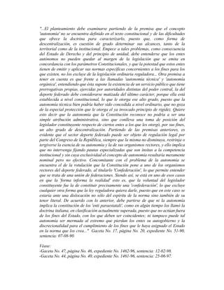"...El planteamiento debe examinarse partiendo de la premisa que el concepto
'autonomía' no se encuentra definido en el texto constitucional y de las dificultades
que ofrece la doctrina para caracterizarlo, puesto que, como forma de
descentralización, es cuestión de grado determinar sus alcances, tanto de la
territorial como de la institucional. Empece a tales problemas, como consecuencia
del Estado de Derecho y del principio de unidad, debe entenderse que los entes
autónomos no pueden quedar al margen de la legislación que se emita en
concordancia con los parámetros Constitucionales, y que la potestad que estos entes
tienen de emitir y aplicar sus normas específicas concernientes a los fines para los
que existen, no los excluye de la legislación ordinaria reguladora... Otra premisa a
tener en cuenta es que frente a las llamadas 'autonomía técnica' y 'autonomía
orgánica', entendiendo que ésta supone la existencia de un servicio público que tiene
prerrogativas propias, ejercidas por autoridades distintas del poder central, la del
deporte federado debe considerarse matizada del último carácter, porque ella está
establecida a nivel constitucional, lo que le otorga ese alto grado, puesto que la
autonomía técnica bien podría haber sido concedida a nivel ordinario, que no goza
de la especial protección que le otorga el ya invocado principio de rigidez. Quiere
esto decir que la autonomía que la Constitución reconoce no podría a ser una
simple atribución administrativa, sino que conlleva una toma de posición del
legislador constituyente respecto de ciertos entes a los que les otorgó, por sus fines,
un alto grado de descentralización. Partiendo de las premisas anteriores, es
evidente que el sector deporte federado puede ser objeto de regulación legal por
parte del Congreso de la República, siempre que la misma no disminuya, restrinja o
tergiverse la esencia de su autonomía y la de sus organismos rectores, y ello implica
que no intervenga fijando pautas especializadas que son ínsitas a la competencia
institucional y sin cuya exclusividad el concepto de autonomía resultaría meramente
nominal pero no efectivo. Concomitante con el problema de la autonomía se
encuentra el de la rotulación que la Constitución pone a uno de los organismos
rectores del deporte federado, al titularlo 'Confederación', lo que permite entender
que se trata de una unión de federaciones. Siendo así, se está en uno de esos casos
en que la 'forma informa la realidad' esto es, que la voluntad del legislador
constituyente fue la de constituir precisamente una 'confederación', lo que excluye
cualquier otra forma que la ley reguladora quiera darle, puesto que en este caso se
estaría ante una dislocación no sólo del espíritu de la norma sino también de su
tenor literal. De acuerdo con lo anterior, debe partirse de que ni la autonomía
implica la constitución de los 'enti paraestatali', como en algún tiempo los llamó la
doctrina italiana, en clasificación actualmente superada, puesto que no actúan fuera
de los fines del Estado, con los que deben ser coincidentes; ni tampoco puede tal
autonomía ser mermada al extremo que pierdan los entes su autogobierno y la
discrecionalidad para el cumplimiento de los fines que le haya asignado el Estado
en la norma que los crea..." Gaceta No. 17, página No. 20, expediente No. 51-90,
sentencia: 07-08-90.
Véase:
-Gaceta No. 47, página No. 46, expediente No. 1462-96, sentencia: 12-02-98.
-Gaceta No. 44, página No. 40, expediente No. 1461-96, sentencia: 25-06-97.
 