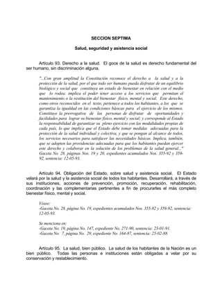 SECCION SEPTIMA
Salud, seguridad y asistencia social
Artículo 93. Derecho a la salud. El goce de la salud es derecho fundamental del
ser humano, sin discriminación alguna.
"...Con gran amplitud la Constitución reconoce el derecho a la salud y a la
protección de la salud, por el que todo ser humano pueda disfrutar de un equilibrio
biológico y social que constituya un estado de bienestar en relación con el medio
que lo rodea; implica el poder tener acceso a los servicios que permitan el
mantenimiento o la restitución del bienestar físico, mental y social. Este derecho,
como otros reconocidos en el texto, pertenece a todos los habitantes, a los que se
garantiza la igualdad en las condiciones básicas para el ejercicio de los mismos.
Constituye la prerrogativa de las personas de disfrutar de oportunidades y
facilidades para lograr su bienestar físico, mental y social; y corresponde al Estado
la responsabilidad de garantizar su pleno ejercicio con las modalidades propias de
cada país, lo que implica que el Estado debe tomar medidas adecuadas para la
protección de la salud individual y colectiva, y que se pongan al alcance de todos,
los servicios necesarios para satisfacer las necesidades básicas. Implica, también,
que se adopten las providencias adecuadas para que los habitantes puedan ejercer
este derecho y colaborar en la solución de los problemas de la salud general..."
Gaceta No. 28, páginas Nos. 19 y 20, expedientes acumulados Nos. 355-92 y 359-
92, sentencia: 12-05-93.
Artículo 94. Obligación del Estado, sobre salud y asistencia social. El Estado
velará por la salud y la asistencia social de todos los habitantes. Desarrollará, a través de
sus instituciones, acciones de prevención, promoción, recuperación, rehabilitación,
coordinación y las complementarias pertinentes a fin de procurarles el más completo
bienestar físico, mental y social.
Véase:
-Gaceta No. 28, página No. 19, expedientes acumulados Nos. 355-92 y 359-92, sentencia:
12-05-93.
Se menciona en:
-Gaceta No. 19, página No. 147, expediente No. 271-90, sentencia: 23-01-91.
-Gaceta No. 7, página No. 29, expediente No. 164-87, sentencia: 25-02-88.
Artículo 95. La salud, bien público. La salud de los habitantes de la Nación es un
bien público. Todas las personas e instituciones están obligadas a velar por su
conservación y restablecimiento.
 