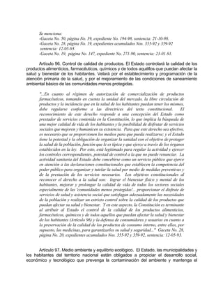 Se menciona:
-Gaceta No. 50, página No. 39, expediente No. 194-98, sentencia: 21-10-98.
-Gaceta No. 28, página No. 19, expedientes acumulados Nos. 355-92 y 359-92
sentencia: 12-05-93.
-Gaceta No. 19, página No. 147, expediente No. 271-90, sentencia: 23-01-91.
Artículo 96. Control de calidad de productos. El Estado controlará la calidad de los
productos alimenticios, farmacéuticos, químicos y de todos aquéllos que puedan afectar la
salud y bienestar de los habitantes. Velará por el establecimiento y programación de la
atención primaria de la salud, y por el mejoramiento de las condiciones de saneamiento
ambiental básico de las comunidades menos protegidas.
"...En cuanto al régimen de autorización de comercialización de productos
farmacéuticos, tomando en cuenta la unidad del mercado, la libre circulación de
productos y la incidencia que en la salud de los habitantes puedan tener los mismos,
debe regularse conforme a las directrices del texto constitucional. El
reconocimiento de este derecho responde a una concepción del Estado como
prestador de servicios contenida en la Constitución, lo que implica la búsqueda de
una mejor calidad de vida de los habitantes y la posibilidad de disfrutar de servicios
sociales que mejoren y humanicen su existencia. Para que este derecho sea efectivo,
es necesario que se proporcionen los medios para que pueda realizarse; y el Estado
tiene la potestad y la obligación de organizar la sanidad con el objetivo de proteger
la salud de la población, función que le es típica y que ejerce a través de los órganos
establecidos en la ley. Por esto, está legitimado para regular la actividad y ejercer
los controles correspondientes, potestad de control a la que no puede renunciar. La
actividad sanitaria del Estado debe concebirse como un servicio público que ejerce
en atención a las declaraciones constitucionales que establecen la competencia del
poder público para organizar y tutelar la salud por medio de medidas preventivas y
de la prestación de los servicios necesarios. Los objetivos constitucionales al
reconocer el derecho a la salud son: lograr el bienestar físico y mental de los
habitantes, mejorar y prolongar la calidad de vida de todos los sectores sociales
especialmente de las 'comunidades menos protegidas'... proporcionar el disfrute de
servicios de salud y asistencia social que satisfagan adecuadamente las necesidades
de la población y realizar un estricto control sobre la calidad de los productos que
puedan afectar su salud y bienestar. Y en este aspecto, la Constitución es terminante
al atribuir al Estado el control de la calidad de los productos alimenticios,
farmacéuticos, químicos y de todos aquellos que puedan afectar la salud y bienestar
de los habitantes (Artículo 96) y la defensa de consumidores y usuarios en cuanto a
la preservación de la calidad de los productos de consumo interno, entre ellos, por
supuesto, las medicinas, para garantizarles su salud y seguridad..." Gaceta No. 28,
página No. 20, expedientes acumulados Nos. 355-92 y 359-92, sentencia: 12-05-93.
Artículo 97. Medio ambiente y equilibrio ecológico. El Estado, las municipalidades y
los habitantes del territorio nacional están obligados a propiciar el desarrollo social,
económico y tecnológico que prevenga la contaminación del ambiente y mantenga el
 