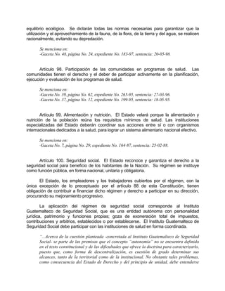 equilibrio ecológico. Se dictarán todas las normas necesarias para garantizar que la
utilización y el aprovechamiento de la fauna, de la flora, de la tierra y del agua, se realicen
racionalmente, evitando su depredación.
Se menciona en:
-Gaceta No. 48, página No. 24, expediente No. 183-97, sentencia: 20-05-98.
Artículo 98. Participación de las comunidades en programas de salud. Las
comunidades tienen el derecho y el deber de participar activamente en la planificación,
ejecución y evaluación de los programas de salud.
Se menciona en:
-Gaceta No. 39, página No. 62, expediente No. 265-95, sentencia: 27-03-96.
-Gaceta No. 37, página No. 12, expediente No. 199-95, sentencia: 18-05-95.
Artículo 99. Alimentación y nutrición. El Estado velará porque la alimentación y
nutrición de la población reúna los requisitos mínimos de salud. Las instituciones
especializadas del Estado deberán coordinar sus acciones entre sí o con organismos
internacionales dedicados a la salud, para lograr un sistema alimentario nacional efectivo.
Se menciona en:
-Gaceta No. 7, página No. 29, expediente No. 164-87, sentencia: 25-02-88.
Artículo 100. Seguridad social. El Estado reconoce y garantiza el derecho a la
seguridad social para beneficio de los habitantes de la Nación. Su régimen se instituye
como función pública, en forma nacional, unitaria y obligatoria.
El Estado, los empleadores y los trabajadores cubiertos por el régimen, con la
única excepción de lo preceptuado por el artículo 88 de esta Constitución, tienen
obligación de contribuir a financiar dicho régimen y derecho a participar en su dirección,
procurando su mejoramiento progresivo.
La aplicación del régimen de seguridad social corresponde al Instituto
Guatemalteco de Seguridad Social, que es una entidad autónoma con personalidad
jurídica, patrimonio y funciones propias; goza de exoneración total de impuestos,
contribuciones y arbitrios, establecidos o por establecerse. El Instituto Guatemalteco de
Seguridad Social debe participar con las instituciones de salud en forma coordinada.
“...Acerca de la cuestión planteada -concretada al Instituto Guatemalteco de Seguridad
Social- se parte de las premisas que el concepto “autonomía” no se encuentra definido
en el texto constitucional y de las dificultades que ofrece la doctrina para caracterizarlo,
puesto que, como forma de descentralización, es cuestión de grado determinar sus
alcances, tanto de la territorial como de la institucional. No obstante tales problemas,
como consecuencia del Estado de Derecho y del principio de unidad, debe entenderse
 