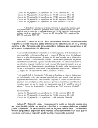 -Gaceta No. 46, página No. 50, expediente No. 155-97, sentencia: 12-11-97.
-Gaceta No. 39, página No. 40, expediente No. 936-95, sentencia: 07-03-96.
-Gaceta No. 35, página No. 10, expediente No. 537-93, sentencia: 12-01-95
-Gaceta No. 20, página No. 34, expediente No. 361-90, sentencia: 01-04-91
-Gaceta No. 19, página No. 83, expediente No. 29-91, sentencia: 20-03-91
“...Esta Corte estima que la libertad personal es un derecho humano, que
la Constitución de la República garantiza, de tal suerte, que únicamente por los
motivos y en la forma que la misma Constitución y la ley específica de la materia
señalan, puede ser restringido...” Gaceta No. 17, página No. 209, expediente No.
209-90, sentencia: 24-09-90.
Artículo 5º. Libertad de acción. Toda persona tiene derecho a hacer lo que la ley
no prohibe ; no está obligada a acatar órdenes que no estén basadas en ley y emitidas
conforme a ella. Tampoco podrá ser perseguida ni molestada por sus opiniones o por
actos que no impliquen infracción a la misma.
“...los derechos individuales contenidos en la parte dogmática de la Constitución no
son concebidos en forma absoluta; así, el exceso de libertad no es libertad pues
importa su ejercicio para unos y la negación del igual derecho que a tal ejercicio
tienen los demás. La doctrina del Derecho Constitucional afirma que no pueden
existir libertades absolutas y que los derechos individuales son limitados en cuanto a
su extensión; ninguna Constitución puede conceder libertades sin sujeción a la ley
que establezca los límites naturales que devienen del hecho real e incontrovertible
de que el individuo vive en sociedad, en un régimen de interrelación..”. Gaceta No.
22, página No. 10, expediente No. 165-91, sentencia: 10-12-91.
"...El artículo 5 de la Constitución Política de la República se refiere a órdenes que
no estén basadas en ley y no a resoluciones judiciales que, no solo tienen que estar
legalmente fundamentadas, sino razonadas conforme al criterio de quien resuelve,
pudiendo todo aquél que se estime afectado y que no se encuentre de acuerdo con lo
resuelto, hacer uso de los medios de impugnación que la ley establece para el
efecto..." Gaceta No. 4, página No. 37, expediente No. 24-87, sentencia: 15-06-87.
Se menciona en:
-Gaceta No. 36, página No. 31, expediente No. 681-94, sentencia: 26-05-95.
-Gaceta No. 22, página No. 10, expediente No. 165-91, sentencia: 10-12-91
-Gaceta No. 13, página No. 158, expediente 151-89, sentencia: 28-08-89
Artículo 6º. Detención Legal. Ninguna persona puede ser detenida o presa, sino
por causa de delito o falta y en virtud de orden librada con apego a la ley por autoridad
judicial competente. Se exceptúan los casos de flagrante delito o falta. Los detenidos
deberán ser puestos a disposición de la autoridad judicial competente en un plazo que no
exceda de seis horas, y no podrán quedar sujetos a ninguna otra autoridad.
 