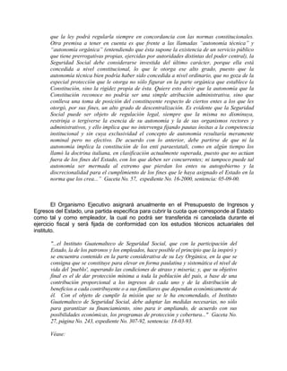 que la ley podrá regularla siempre en concordancia con las normas constitucionales.
Otra premisa a tener en cuenta es que frente a las llamadas “autonomía técnica” y
“autonomía orgánica” (entendiendo que ésta supone la existencia de un servicio público
que tiene prerrogativas propias, ejercidas por autoridades distintas del poder central), la
Seguridad Social debe considerarse investida del último carácter, porque ella está
concedida a nivel constitucional, lo que le otorga ese alto grado, puesto que la
autonomía técnica bien podría haber sido concedida a nivel ordinario, que no goza de la
especial protección que le otorga no sólo figurar en la parte orgánica que establece la
Constitución, sino la rigidez propia de ésta. Quiere esto decir que la autonomía que la
Constitución reconoce no podría ser una simple atribución administrativa, sino que
conlleva una toma de posición del constituyente respecto de ciertos entes a los que les
otorgó, por sus fines, un alto grado de descentralización. Es evidente que la Seguridad
Social puede ser objeto de regulación legal, siempre que la misma no disminuya,
restrinja o tergiverse la esencia de su autonomía y la de sus organismos rectores y
administrativos, y ello implica que no intervenga fijando pautas ínsitas a la competencia
institucional y sin cuya exclusividad el concepto de autonomía resultaría meramente
nominal pero no efectivo. De acuerdo con lo anterior, debe partirse de que ni la
autonomía implica la constitución de los enti paraestatali, como en algún tiempo los
llamó la doctrina italiana, en clasificación actualmente superada, puesto que no actúan
fuera de los fines del Estado, con los que deben ser concurrentes; ni tampoco puede tal
autonomía ser mermada al extremo que pierdan los entes su autogobierno y la
discrecionalidad para el cumplimiento de los fines que le haya asignado el Estado en la
norma que los crea...” Gaceta No. 57, expediente No. 16-2000, sentencia: 05-09-00.
El Organismo Ejecutivo asignará anualmente en el Presupuesto de Ingresos y
Egresos del Estado, una partida específica para cubrir la cuota que corresponde al Estado
como tal y como empleador, la cual no podrá ser transferida ni cancelada durante el
ejercicio fiscal y será fijada de conformidad con los estudios técnicos actuariales del
instituto.
"...el Instituto Guatemalteco de Seguridad Social, que con la participación del
Estado, la de los patronos y los empleados, hace posible el principio que la inspiró y
se encuentra contenido en la parte considerativa de su Ley Orgánica, en la que se
consigna que se constituye para elevar en forma paulatina y sistemática el nivel de
vida del 'pueblo', superando las condiciones de atraso y miseria; y, que su objetivo
final es el de dar protección mínima a toda la población del país, a base de una
contribución proporcional a los ingresos de cada uno y de la distribución de
beneficios a cada contribuyente o a sus familiares que dependan económicamente de
él. Con el objeto de cumplir la misión que se le ha encomendado, el Instituto
Guatemalteco de Seguridad Social, debe adoptar las medidas necesarias, no sólo
para garantizar su financiamiento, sino para ir ampliando, de acuerdo con sus
posibilidades económicas, los programas de protección y cobertura..." Gaceta No.
27, página No. 243, expediente No. 307-92, sentencia: 18-03-93.
Véase:
 