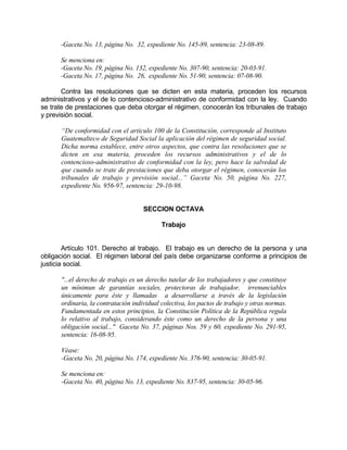 -Gaceta No. 13, página No. 32, expediente No. 145-89, sentencia: 23-08-89.
Se menciona en:
-Gaceta No. 19, página No. 132, expediente No. 307-90, sentencia: 20-03-91.
-Gaceta No. 17, página No. 26, expediente No. 51-90, sentencia: 07-08-90.
Contra las resoluciones que se dicten en esta materia, proceden los recursos
administrativos y el de lo contencioso-administrativo de conformidad con la ley. Cuando
se trate de prestaciones que deba otorgar el régimen, conocerán los tribunales de trabajo
y previsión social.
“De conformidad con el artículo 100 de la Constitución, corresponde al Instituto
Guatemalteco de Seguridad Social la aplicación del régimen de seguridad social.
Dicha norma establece, entre otros aspectos, que contra las resoluciones que se
dicten en esa materia, proceden los recursos administrativos y el de lo
contencioso-administrativo de conformidad con la ley, pero hace la salvedad de
que cuando se trate de prestaciones que deba otorgar el régimen, conocerán los
tribunales de trabajo y previsión social...” Gaceta No. 50, página No. 227,
expediente No. 956-97, sentencia: 29-10-98.
SECCION OCTAVA
Trabajo
Artículo 101. Derecho al trabajo. El trabajo es un derecho de la persona y una
obligación social. El régimen laboral del país debe organizarse conforme a principios de
justicia social.
"...el derecho de trabajo es un derecho tutelar de los trabajadores y que constituye
un mínimun de garantías sociales, protectoras de trabajador, irrenunciables
únicamente para éste y llamadas a desarrollarse a través de la legislación
ordinaria, la contratación individual colectiva, los pactos de trabajo y otras normas.
Fundamentada en estos principios, la Constitución Política de la República regula
lo relativo al trabajo, considerando éste como un derecho de la persona y una
obligación social..." Gaceta No. 37, páginas Nos. 59 y 60, expediente No. 291-95,
sentencia: 16-08-95.
Véase:
-Gaceta No. 20, página No. 174, expediente No. 376-90, sentencia: 30-05-91.
Se menciona en:
-Gaceta No. 40, página No. 13, expediente No. 837-95, sentencia: 30-05-96.
 
