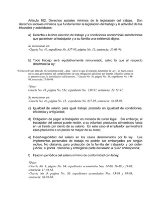 Artículo 102. Derechos sociales mínimos de la legislación del trabajo. Son
derechos sociales mínimos que fundamentan la legislación del trabajo y la actividad de los
tribunales y autoridades:
a) Derecho a la libre elección de trabajo y a condiciones económicas satisfactorias
que garanticen al trabajador y a su familia una existencia digna;
Se mencionan en:
-Gaceta No. 40, expediente No. 837-95, página No. 13, sentencia: 30-05-96.
b) Todo trabajo será equitativamente remunerado, salvo lo que al respecto
determine la ley;
“El inciso b) del artículo 102 constitucional ...deja ‘ salvo lo que al respecto determine la Ley’, es decir, casos
en los que, por tratarse del cumplimiento de una obligación adicional por interés colectivo como en
el presente caso, la actividad es ad honorem..." Gaceta No. 50, página No. 39, expediente No. 194-
98, sentencia: 21-10-98.
Véase:
Gaceta No. 46, página No. 531, expediente No. 239-97, sentencia: 22-12-97.
Se mencionan en:
-Gaceta No. 40, página No. 13, expediente No. 837-95, sentencia: 30-05-96.
c) Igualdad de salario para igual trabajo prestado en igualdad de condiciones,
eficiencia y antigüedad;
d) Obligación de pagar al trabajador en moneda de curso legal. Sin embargo, el
trabajador del campo puede recibir, a su voluntad, productos alimenticios hasta
en un treinta por ciento de su salario. En este caso el empleador suministrará
esos productos a un precio no mayor de su costo;
e) Inembargabilidad del salario en los casos determinados por la ley. Los
implementos personales de trabajo no podrán ser embargados por ningún
motivo. No obstante, para protección de la familia del trabajador y por orden
judicial, sí podrá retenerse y entregarse parte del salario a quien corresponda;
f) Fijación periódica del salario mínimo de conformidad con la ley;
Véase:
-Gaceta No. 8, página No. 64, expedientes acumulados Nos. 24-88, 26-88 y 29-88,
sentencia: 11-04-88.
-Gaceta No. 8, página No. 50, expedientes acumulados Nos. 83-88 y 95-88,
sentencia: 30-05-88.
 