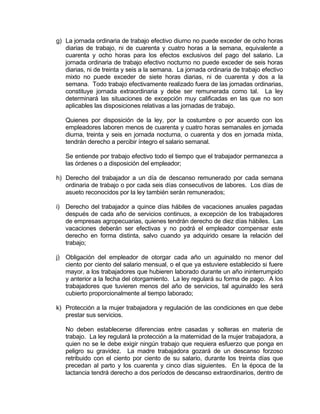 g) La jornada ordinaria de trabajo efectivo diurno no puede exceder de ocho horas
diarias de trabajo, ni de cuarenta y cuatro horas a la semana, equivalente a
cuarenta y ocho horas para los efectos exclusivos del pago del salario. La
jornada ordinaria de trabajo efectivo nocturno no puede exceder de seis horas
diarias, ni de treinta y seis a la semana. La jornada ordinaria de trabajo efectivo
mixto no puede exceder de siete horas diarias, ni de cuarenta y dos a la
semana. Todo trabajo efectivamente realizado fuera de las jornadas ordinarias,
constituye jornada extraordinaria y debe ser remunerada como tal. La ley
determinará las situaciones de excepción muy calificadas en las que no son
aplicables las disposiciones relativas a las jornadas de trabajo.
Quienes por disposición de la ley, por la costumbre o por acuerdo con los
empleadores laboren menos de cuarenta y cuatro horas semanales en jornada
diurna, treinta y seis en jornada nocturna, o cuarenta y dos en jornada mixta,
tendrán derecho a percibir íntegro el salario semanal.
Se entiende por trabajo efectivo todo el tiempo que el trabajador permanezca a
las órdenes o a disposición del empleador;
h) Derecho del trabajador a un día de descanso remunerado por cada semana
ordinaria de trabajo o por cada seis días consecutivos de labores. Los días de
asueto reconocidos por la ley también serán remunerados;
i) Derecho del trabajador a quince días hábiles de vacaciones anuales pagadas
después de cada año de servicios continuos, a excepción de los trabajadores
de empresas agropecuarias, quienes tendrán derecho de diez días hábiles. Las
vacaciones deberán ser efectivas y no podrá el empleador compensar este
derecho en forma distinta, salvo cuando ya adquirido cesare la relación del
trabajo;
j) Obligación del empleador de otorgar cada año un aguinaldo no menor del
ciento por ciento del salario mensual, o el que ya estuviere establecido si fuere
mayor, a los trabajadores que hubieren laborado durante un año ininterrumpido
y anterior a la fecha del otorgamiento. La ley regulará su forma de pago. A los
trabajadores que tuvieren menos del año de servicios, tal aguinaldo les será
cubierto proporcionalmente al tiempo laborado;
k) Protección a la mujer trabajadora y regulación de las condiciones en que debe
prestar sus servicios.
No deben establecerse diferencias entre casadas y solteras en materia de
trabajo. La ley regulará la protección a la maternidad de la mujer trabajadora, a
quien no se le debe exigir ningún trabajo que requiera esfuerzo que ponga en
peligro su gravidez. La madre trabajadora gozará de un descanso forzoso
retribuido con el ciento por ciento de su salario, durante los treinta días que
precedan al parto y los cuarenta y cinco días siguientes. En la época de la
lactancia tendrá derecho a dos períodos de descanso extraordinarios, dentro de
 