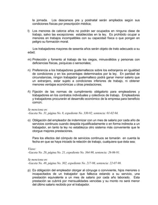 la jornada. Los descansos pre y postnatal serán ampliados según sus
condiciones físicas por prescripción médica;
l) Los menores de catorce años no podrán ser ocupados en ninguna clase de
trabajo, salvo las excepciones establecidas en la ley. Es prohibido ocupar a
menores en trabajos incompatibles con su capacidad física o que pongan en
peligro su formación moral.
Los trabajadores mayores de sesenta años serán objeto de trato adecuado a su
edad;
m) Protección y fomento al trabajo de los ciegos, minusválidos y personas con
deficiencias físicas, psíquicas o sensoriales;
n) Preferencia a los trabajadores guatemaltecos sobre los extranjeros en igualdad
de condiciones y en los porcentajes determinados por la ley. En paridad de
circunstancias, ningún trabajador guatemalteco podrá ganar menor salario que
un extranjero, estar sujeto a condiciones inferiores de trabajo, ni obtener
menores ventajas económicas u otras prestaciones;
ñ) Fijación de las normas de cumplimiento obligatorio para empleadores y
trabajadores en los contratos individuales y colectivos de trabajo. Empleadores
y trabajadores procurarán el desarrollo económico de la empresa para beneficio
común;
Se menciona en:
-Gaceta No. 31, página No. 8, expediente No. 330-92, sentencia: 01-02-94.
o) Obligación del empleador de indemnizar con un mes de salario por cada año de
servicios continuos cuando despida injustificadamente o en forma indirecta a un
trabajador, en tanto la ley no establezca otro sistema más conveniente que le
otorgue mejores prestaciones.
Para los efectos del cómputo de servicios continuos se tomarán en cuenta la
fecha en que se haya iniciado la relación de trabajo, cualquiera que ésta sea;
Véase:
-Gaceta No. 20, página No. 21, expediente No. 364-90, sentencia: 26-06-91.
Se menciona en:
-Gaceta No. 49, página No. 302, expediente No. 217-98, sentencia: 22-07-98.
p) Es obligación del empleador otorgar al cónyuge o conviviente, hijos menores o
incapacitados de un trabajador que fallezca estando a su servicio, una
prestación equivalente a un mes de salario por cada año laborado. Esta
prestación se cubrirá por mensualidades vencidas y su monto no será menor
del último salario recibido por el trabajador.
 