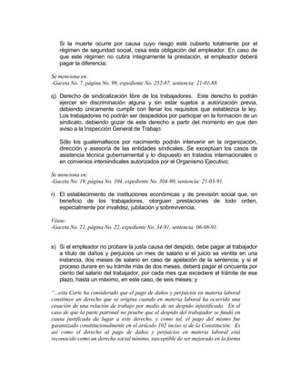 Si la muerte ocurre por causa cuyo riesgo esté cubierto totalmente por el
régimen de seguridad social, cesa esta obligación del empleador. En caso de
que este régimen no cubra íntegramente la prestación, el empleador deberá
pagar la diferencia;
Se menciona en:
-Gaceta No. 7, página No. 99, expediente No. 252-87, sentencia: 21-01-88.
q) Derecho de sindicalización libre de los trabajadores. Este derecho lo podrán
ejercer sin discriminación alguna y sin estar sujetos a autorización previa,
debiendo únicamente cumplir con llenar los requisitos que establezca la ley.
Los trabajadores no podrán ser despedidos por participar en la formación de un
sindicato, debiendo gozar de este derecho a partir del momento en que den
aviso a la Inspección General de Trabajo.
Sólo los guatemaltecos por nacimiento podrán intervenir en la organización,
dirección y asesoría de las entidades sindicales. Se exceptúan los casos de
asistencia técnica gubernamental y lo dispuesto en tratados internacionales o
en convenios intersindicales autorizados por el Organismo Ejecutivo;
Se menciona en:
-Gaceta No. 19, página No. 104, expediente No. 304-90, sentencia: 21-03-91.
r) El establecimiento de instituciones económicas y de previsión social que, en
beneficio de los trabajadores, otorguen prestaciones de todo orden,
especialmente por invalidez, jubilación y sobrevivencia;
Véase:
-Gaceta No. 21, página No. 22, expediente No. 34-91, sentencia: 06-08-91.
s) Si el empleador no probare la justa causa del despido, debe pagar al trabajador
a título de daños y perjuicios un mes de salario si el juicio se ventila en una
instancia, dos meses de salario en caso de apelación de la sentencia, y si el
proceso durare en su trámite más de dos meses, deberá pagar el cincuenta por
ciento del salario del trabajador, por cada mes que excediere el trámite de ese
plazo, hasta un máximo, en este caso, de seis meses; y
“...esta Corte ha considerado que el pago de daños y perjuicios en materia laboral
constituye un derecho que se origina cuando en materia laboral ha ocurrido una
cesación de una relación de trabajo por medio de un despido injustificado. En el
caso de que la parte patronal no pruebe que el despido del trabajador se fundó en
causa justificada da lugar a este derecho, y como tal, el pago del mismo fue
garantizado constitucionalmente en el artículo 102 inciso s) de la Constitución. Es
así como el derecho al pago de daños y perjuicios en materia laboral está
reconocido como un derecho social mínimo, susceptible de ser mejorado en la forma
 