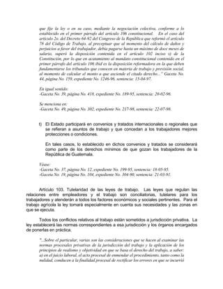 que fije la ley o en su caso, mediante la negociación colectiva, conforme a lo
establecido en el primer párrafo del artículo 106 constitucional. En el caso del
artículo 2o. del Decreto 64-92 del Congreso de la República que reformó el artículo
78 del Código de Trabajo, al preceptuar que al momento del cálculo de daños y
perjuicios a favor del trabajador, debía pagarse hasta un máximo de doce meses de
salario, superó la disposición contenida en el artículo 102 inciso s) de la
Constitución, por lo que en acatamiento al mandato constitucional contenido en el
primer párrafo del artículo 106 ibid es la disposición reformadora en la que deben
fundamentarse los tribunales que conocen en materia de trabajo y previsión social,
al momento de calcular el monto a que asciende el citado derecho...” Gaceta No.
44, página No. 159, expediente No. 1246-96, sentencia: 15-04-97.
En igual sentido:
-Gaceta No. 39, página No. 418, expediente No. 189-95, sentencia: 20-02-96.
Se menciona en:
-Gaceta No. 49, página No. 302, expediente No. 217-98, sentencia: 22-07-98.
t) El Estado participará en convenios y tratados internacionales o regionales que
se refieran a asuntos de trabajo y que concedan a los trabajadores mejores
protecciones o condiciones.
En tales casos, lo establecido en dichos convenios y tratados se considerará
como parte de los derechos mínimos de que gozan los trabajadores de la
República de Guatemala.
Véase:
-Gaceta No. 37, página No. 12, expediente No. 199-95, sentencia: 18-05-95.
-Gaceta No. 19, página No. 104, expediente No. 304-90, sentencia: 21-03-91.
Artículo 103. Tutelaridad de las leyes de trabajo. Las leyes que regulan las
relaciones entre empleadores y el trabajo son conciliatorias, tutelares para los
trabajadores y atenderán a todos los factores económicos y sociales pertinentes. Para el
trabajo agrícola la ley tomará especialmente en cuenta sus necesidades y las zonas en
que se ejecuta.
Todos los conflictos relativos al trabajo están sometidos a jurisdicción privativa. La
ley establecerá las normas correspondientes a esa jurisdicción y los órganos encargados
de ponerlas en práctica.
"...Sobre el particular, varias son las consideraciones que se hacen al examinar las
normas procesales privativas de la jurisdicción del trabajo y la aplicación de los
principios de realismo y objetividad en que se basa el derecho del trabajo, a saber:
a) en el juicio laboral, el acto procesal de enmendar el procedimiento, tanto como la
nulidad, conducen a la finalidad procesal de rectificar los errores en que se incurrió
 