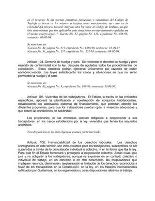 en el proceso; b) las normas privativas procesales y sustantivas del Código de
Trabajo se basan en los mismos principios antes mencionados, así como en la
celeridad del proceso laboral; ninguna otra ley suple al Código de Trabajo, ya que
éste tiene normas que son aplicables ante situaciones no expresamente reguladas en
el mismo cuerpo legal..." Gaceta No. 32, página No. 143, expediente No. 468-93,
sentencia: 06-05-94.
Se menciona en:
-Gaceta No. 44, página No. 511, expediente No. 1386-96, sentencia: 18-06-97.
-Gaceta No. 31, página No. 157, expediente No. 552-93, sentencia: 08-02-94.
Artículo 104. Derecho de huelga y paro. Se reconoce el derecho de huelga y paro
ejercido de conformidad con la ley, después de agotados todos los procedimientos de
conciliación. Estos derechos podrán ejercerse únicamente por razones de orden
económico-social. Las leyes establecerán los casos y situaciones en que no serán
permitidos la huelga y el paro.
Se menciona en:
-Gaceta No. 43, página No. 9, expediente No. 888-96, sentencia: 13-01-97.
Artículo 105. Viviendas de los trabajadores. El Estado, a través de las entidades
específicas, apoyará la planificación y construcción de conjuntos habitacionales,
estableciendo los adecuados sistemas de financiamiento, que permitan atender los
diferentes programas, para que los trabajadores puedan optar a viviendas adecuadas y
que llenen las condiciones de salubridad.
Los propietarios de las empresas quedan obligados a proporcionar a sus
trabajadores, en los casos establecidos por la ley, viviendas que llenen los requisitos
anteriores.
Esta disposición no ha sido objeto de examen particularizado.
Artículo 106. Irrenunciabilidad de los derechos laborales. Los derechos
consignados en esta sección son irrenunciables para los trabajadores, susceptibles de ser
superados a través de la contratación individual o colectiva, y en la forma que fija la ley.
Para este fin el Estado fomentará y protegerá la negociación colectiva. Serán nulas ipso
jure y no obligarán a los trabajadores, aunque se expresen en un contrato colectivo o
individual de trabajo, en un convenio o en otro documento, las estipulaciones que
impliquen renuncia, disminución, tergiversación o limitación de los derechos reconocidos a
favor de los trabajadores en la Constitución, en la ley, en los tratados internacionales
ratificados por Guatemala, en los reglamentos u otras disposiciones relativas al trabajo.
 
