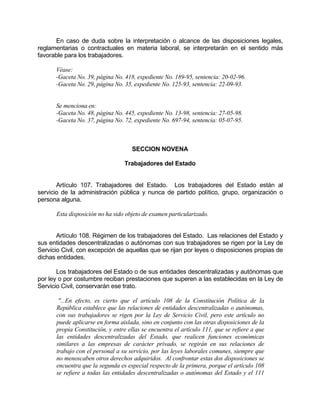 En caso de duda sobre la interpretación o alcance de las disposiciones legales,
reglamentarias o contractuales en materia laboral, se interpretarán en el sentido más
favorable para los trabajadores.
Véase:
-Gaceta No. 39, página No. 418, expediente No. 189-95, sentencia: 20-02-96.
-Gaceta No. 29, página No. 35, expediente No. 125-93, sentencia: 22-09-93.
Se menciona en:
-Gaceta No. 48, página No. 445, expediente No. 13-98, sentencia: 27-05-98.
-Gaceta No. 37, página No. 72, expediente No. 697-94, sentencia: 05-07-95.
SECCION NOVENA
Trabajadores del Estado
Artículo 107. Trabajadores del Estado. Los trabajadores del Estado están al
servicio de la administración pública y nunca de partido político, grupo, organización o
persona alguna.
Esta disposición no ha sido objeto de examen particularizado.
Artículo 108. Régimen de los trabajadores del Estado. Las relaciones del Estado y
sus entidades descentralizadas o autónomas con sus trabajadores se rigen por la Ley de
Servicio Civil, con excepción de aquellas que se rijan por leyes o disposiciones propias de
dichas entidades.
Los trabajadores del Estado o de sus entidades descentralizadas y autónomas que
por ley o por costumbre reciban prestaciones que superen a las establecidas en la Ley de
Servicio Civil, conservarán ese trato.
"...En efecto, es cierto que el artículo 108 de la Constitución Política de la
República establece que las relaciones de entidades descentralizadas o autónomas,
con sus trabajadores se rigen por la Ley de Servicio Civil, pero este artículo no
puede aplicarse en forma aislada, sino en conjunto con las otras disposiciones de la
propia Constitución, y entre ellas se encuentra el artículo 111, que se refiere a que
las entidades descentralizadas del Estado, que realicen funciones económicas
similares a las empresas de carácter privado, se regirán en sus relaciones de
trabajo con el personal a su servicio, por las leyes laborales comunes, siempre que
no menoscaben otros derechos adquiridos. Al confrontar estas dos disposiciones se
encuentra que la segunda es especial respecto de la primera, porque el artículo 108
se refiere a todas las entidades descentralizadas o autónomas del Estado y el 111
 