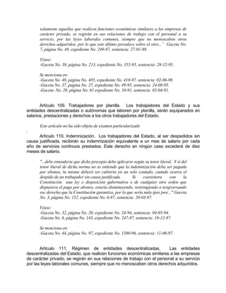 solamente aquellas que realicen funciones económicas similares a las empresas de
carácter privado, se regirán en sus relaciones de trabajo con el personal a su
servicio, por las leyes laborales comunes, siempre que no menoscaben otros
derechos adquiridos, por lo que este último prevalece sobre el otro...” Gaceta No.
7, página No. 48, expediente No. 249-87, sentencia: 27-01-88.
Véase:
-Gaceta No. 38, página No. 213, expediente No. 355-95, sentencia: 28-12-95.
Se menciona en:
-Gaceta No. 48, página No. 485, expediente No. 418-97, sentencia: 02-06-98.
-Gaceta No. 37, página No. 27, expediente No. 49-95, sentencia: 24-08-95.
-Gaceta No. 20, página No. 61 expediente No. 10-91, sentencia: 02-04-91.
Artículo 109. Trabajadores por planilla. Los trabajadores del Estado y sus
entidades descentralizadas o autónomas que laboren por planilla, serán equiparados en
salarios, prestaciones y derechos a los otros trabajadores del Estado.
Este artículo no ha sido objeto de examen particularizado
.
Artículo 110. Indemnización. Los trabajadores del Estado, al ser despedidos sin
causa justificada, recibirán su indemnización equivalente a un mes de salario por cada
año de servicios continuos prestados. Este derecho en ningún caso excederá de diez
meses de salario.
"...debe entenderse que dicho precepto debe aplicarse según su tenor literal. Y si del
tenor literal de dicha norma no se entiende que la indemnización deba ser pagada
por abonos, la misma deberá ser cubierta en un solo contado, cuando ocurra el
despido de un trabajador sin causa justificada. Si coexistiera con la
Constitución una ley o disposición gubernativa o de cualquier otro orden que
dispusiera el pago por abonos, estaría disminuyendo, restringiendo o tergiversando
ese derecho que la Constitución garantiza, por lo que sería nula ipso jure..." Gaceta
No. 3, página No. 152, expediente No. 6-87, sentencia: 20-03-87.
Véase:
-Gaceta No. 32, página No. 20, expediente No. 24-94, sentencia: 04-05-94.
-Gaceta No. 6, página No. 143, expediente No. 247-87, sentencia: 10-12-87.
Se menciona en:
-Gaceta No. 44, página No. 97, expediente No. 1380-96, sentencia: 11-06-97.
Artículo 111. Régimen de entidades descentralizadas. Las entidades
descentralizadas del Estado, que realicen funciones económicas similares a las empresas
de carácter privado, se regirán en sus relaciones de trabajo con el personal a su servicio
por las leyes laborales comunes, siempre que no menoscaben otros derechos adquiridos.
 