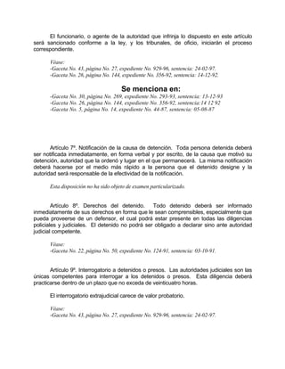 El funcionario, o agente de la autoridad que infrinja lo dispuesto en este artículo
será sancionado conforme a la ley, y los tribunales, de oficio, iniciarán el proceso
correspondiente.
Véase:
-Gaceta No. 43, página No. 27, expediente No. 929-96, sentencia: 24-02-97.
-Gaceta No. 26, página No. 144, expediente No. 356-92, sentencia: 14-12-92.
Se menciona en:
-Gaceta No. 30, página No. 269, expediente No. 293-93, sentencia: 13-12-93
-Gaceta No. 26, página No. 144, expediente No. 356-92, sentencia:14 12 92
-Gaceta No. 5, página No. 14, expediente No. 44-87, sentencia: 05-08-87
Artículo 7º. Notificación de la causa de detención. Toda persona detenida deberá
ser notificada inmediatamente, en forma verbal y por escrito, de la causa que motivó su
detención, autoridad que la ordenó y lugar en el que permanecerá. La misma notificación
deberá hacerse por el medio más rápido a la persona que el detenido designe y la
autoridad será responsable de la efectividad de la notificación.
Esta disposición no ha sido objeto de examen particularizado.
Artículo 8º. Derechos del detenido. Todo detenido deberá ser informado
inmediatamente de sus derechos en forma que le sean comprensibles, especialmente que
pueda proveerse de un defensor, el cual podrá estar presente en todas las diligencias
policiales y judiciales. El detenido no podrá ser obligado a declarar sino ante autoridad
judicial competente.
Véase:
-Gaceta No. 22, página No. 50, expediente No. 124-91, sentencia: 03-10-91.
Artículo 9º. Interrogatorio a detenidos o presos. Las autoridades judiciales son las
únicas competentes para interrogar a los detenidos o presos. Esta diligencia deberá
practicarse dentro de un plazo que no exceda de veinticuatro horas.
El interrogatorio extrajudicial carece de valor probatorio.
Véase:
-Gaceta No. 43, página No. 27, expediente No. 929-96, sentencia: 24-02-97.
 