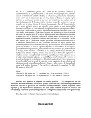 4o. de la Constitución, puesto que, como se ha sostenido reiterada y
consistentemente en la jurisprudencia de esta Corte, no se infringe dicho principio
cuando el tratamiento distinto obedece a situaciones jurídicamente razonables,
como ocurre en la disposición que se tiene frente al Estado en cuanto sujeto
patronal y nominador, debido a que sus representativos, que actúan con la
transitoriedad propia de los funcionarios públicos, no pueden obligar los recursos
estatales con la misma libertad de disposición que pueden hacerlo los propietarios
en el sector privado, puesto que aquellos están sujetos a una normatividad
imperativa y obligatoria, contenida en leyes y disposiciones de carácter general que,
como regla, requieren de un proceso ajeno al de la negociación colectiva para ser
reformadas o derogadas... Esta situación particular virtualiza la conveniencia de
que, antes de ventilar fuera de la propia Administración unas demandas de carácter
económico social, se haga un esfuerzo de diálogo entre las partes que, por su
inmediación con los sistemas de trabajo y sus condiciones y, en particular, con los
fines sociales que el Estado debe cumplir, que deben ser compatibles con la justicia
y adecuada remuneración de sus servidores, estarían en mejor aptitud para
encontrar fórmulas de advenimiento directo y eficaz dentro del plazo de treinta días
que la ley establece, lo cual, de lograrse, impediría la trascendencia de un conflicto
que podría implicar por su sólo planteamiento una desavenencia que probablemente
el diálogo podría resolver. Ahora bien, si ese arreglo directo no se obtuviera, los
trabajadores estarían en plena libertad para acudir a los tribunales a plantear el
conflicto, en cuyo caso aplicaría la normativa que la ley prevé para todos, sin que se
produzca discriminación alguna... la Carta Magna, en el Artículo 116, reconoce el
derecho de huelga de los trabajadores del Estado, pudiendo ejercitarse únicamente
de conformidad con la ley de la materia, o sea, siguiendo el procedimiento de
planteamiento de los conflictos colectivos. Es decir, sólo reconoce la huelga legal,
no así la de hecho o ilegítima..." Gaceta No. 43, página No. 7, expediente No. 888-
96, sentencia: 13-01-97.
Véase:
-Gaceta No. 19, página No. 141 expediente No. 170-90, sentencia: 23-01-91.
-Gaceta No. 19, página No. 146, expediente No. 271-90, sentencia: 23-01-91.
Artículo 117. Opción al régimen de clases pasivas. Los trabajadores de las
entidades descentralizadas o autónomas que no estén afectos a descuentos para el fondo
de clases pasivas, ni gocen de los beneficios correspondientes, podrán acogerse a este
régimen y, la dependencia respectiva, en este caso, deberá aceptar la solicitud del
interesado y ordenar a quien corresponde que se hagan los descuentos correspondientes.
Esta disposición no ha sido objeto de examen particularizado.
SECCION DECIMA
 