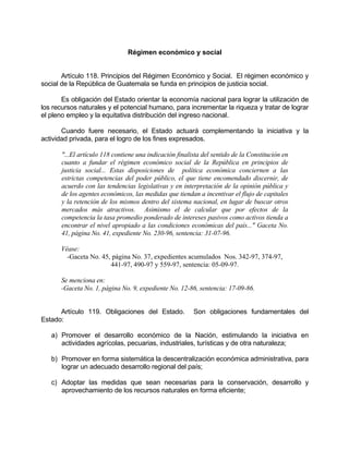 Régimen económico y social
Artículo 118. Principios del Régimen Económico y Social. El régimen económico y
social de la República de Guatemala se funda en principios de justicia social.
Es obligación del Estado orientar la economía nacional para lograr la utilización de
los recursos naturales y el potencial humano, para incrementar la riqueza y tratar de lograr
el pleno empleo y la equitativa distribución del ingreso nacional.
Cuando fuere necesario, el Estado actuará complementando la iniciativa y la
actividad privada, para el logro de los fines expresados.
"...El artículo 118 contiene una indicación finalista del sentido de la Constitución en
cuanto a fundar el régimen económico social de la República en principios de
justicia social... Estas disposiciones de política económica conciernen a las
estrictas competencias del poder público, el que tiene encomendado discernir, de
acuerdo con las tendencias legislativas y en interpretación de la opinión pública y
de los agentes económicos, las medidas que tiendan a incentivar el flujo de capitales
y la retención de los mismos dentro del sistema nacional, en lugar de buscar otros
mercados más atractivos. Asimismo el de calcular que por efectos de la
competencia la tasa promedio ponderado de intereses pasivos como activos tienda a
encontrar el nivel apropiado a las condiciones económicas del país..." Gaceta No.
41, página No. 41, expediente No. 230-96, sentencia: 31-07-96.
Véase:
-Gaceta No. 45, página No. 37, expedientes acumulados Nos. 342-97, 374-97,
441-97, 490-97 y 559-97, sentencia: 05-09-97.
Se menciona en:
-Gaceta No. 1, página No. 9, expediente No. 12-86, sentencia: 17-09-86.
Artículo 119. Obligaciones del Estado. Son obligaciones fundamentales del
Estado:
a) Promover el desarrollo económico de la Nación, estimulando la iniciativa en
actividades agrícolas, pecuarias, industriales, turísticas y de otra naturaleza;
b) Promover en forma sistemática la descentralización económica administrativa, para
lograr un adecuado desarrollo regional del país;
c) Adoptar las medidas que sean necesarias para la conservación, desarrollo y
aprovechamiento de los recursos naturales en forma eficiente;
 