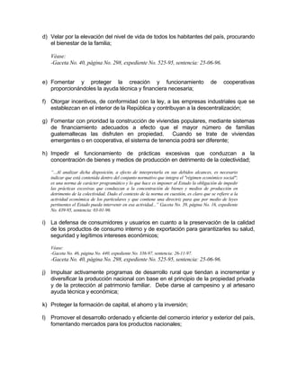 d) Velar por la elevación del nivel de vida de todos los habitantes del país, procurando
el bienestar de la familia;
Véase:
-Gaceta No. 40, página No. 298, expediente No. 525-95, sentencia: 25-06-96.
e) Fomentar y proteger la creación y funcionamiento de cooperativas
proporcionándoles la ayuda técnica y financiera necesaria;
f) Otorgar incentivos, de conformidad con la ley, a las empresas industriales que se
establezcan en el interior de la República y contribuyan a la descentralización;
g) Fomentar con prioridad la construcción de viviendas populares, mediante sistemas
de financiamiento adecuados a efecto que el mayor número de familias
guatemaltecas las disfruten en propiedad. Cuando se trate de viviendas
emergentes o en cooperativa, el sistema de tenencia podrá ser diferente;
h) Impedir el funcionamiento de prácticas excesivas que conduzcan a la
concentración de bienes y medios de producción en detrimento de la colectividad;
“...Al analizar dicha disposición, a efecto de interpretarla en sus debidos alcances, es necesario
indicar que está contenida dentro del conjunto normativo que integra el "régimen económico social";
es una norma de carácter programático y lo que hace es imponer al Estado la obligación de impedir
las prácticas excesivas que conduzcan a la concentración de bienes y medios de producción en
detrimento de la colectividad. Dado el contexto de la norma en cuestión, es claro que se refiere a la
actividad económica de los particulares y que contiene una directriz para que por medio de leyes
pertinentes el Estado pueda intervenir en esa actividad...” Gaceta No. 39, página No. 16, expediente
No. 439-95, sentencia: 03-01-96.
i) La defensa de consumidores y usuarios en cuanto a la preservación de la calidad
de los productos de consumo interno y de exportación para garantizarles su salud,
seguridad y legítimos intereses económicos;
Véase:
-Gaceta No. 46, página No. 440, expediente No. 336-97, sentencia: 26-11-97.
-Gaceta No. 40, página No. 298, expediente No. 525-95, sentencia: 25-06-96.
j) Impulsar activamente programas de desarrollo rural que tiendan a incrementar y
diversificar la producción nacional con base en el principio de la propiedad privada
y de la protección al patrimonio familiar. Debe darse al campesino y al artesano
ayuda técnica y económica;
k) Proteger la formación de capital, el ahorro y la inversión;
l) Promover el desarrollo ordenado y eficiente del comercio interior y exterior del país,
fomentando mercados para los productos nacionales;
 