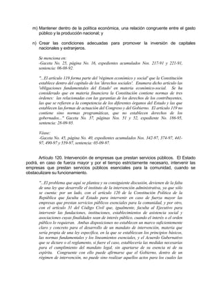 m) Mantener dentro de la política económica, una relación congruente entre el gasto
público y la producción nacional; y
n) Crear las condiciones adecuadas para promover la inversión de capitales
nacionales y extranjeros.
Se menciona en:
-Gaceta No. 25, página No. 16, expedientes acumulados Nos. 217-91 y 221-91,
sentencia: 06-08-92.
"...El artículo 119 forma parte del 'régimen económico y social' que la Constitución
establece dentro del capítulo de los 'derechos sociales'. Enumera dicho artículo las
'obligaciones fundamentales del Estado' en materia económico-social. Se ha
considerado que en materia financiera la Constitución contiene normas de tres
órdenes: las relacionadas con las garantías de los derechos de los contribuyentes,
las que se refieren a la competencia de los diferentes órganos del Estado y las que
establecen las formas de actuación del Congreso y del Gobierno. El artículo 119 no
contiene sino normas programáticas, que no establecen derechos de los
gobernados..." Gaceta No. 37, páginas Nos. 51 y 52, expediente No. 186-95,
sentencia: 28-09-95.
Véase:
-Gaceta No. 45, página No. 40, expedientes acumulados Nos. 342-97, 374-97, 441-
97, 490-97 y 559-97, sentencia: 05-09-97.
Artículo 120. Intervención de empresas que prestan servicios públicos. El Estado
podrá, en caso de fuerza mayor y por el tiempo estrictamente necesario, intervenir las
empresas que prestan servicios públicos esenciales para la comunidad, cuando se
obstaculizare su funcionamiento.
"...El problema que aquí se plantea y su consiguiente discusión, devienen de la falta
de una ley que desarrolle el instituto de la intervención administrativa, ya que sólo
se cuenta: por un lado, con el artículo 120 de la Constitución Política de la
República que faculta al Estado para intervenir en caso de fuerza mayor las
empresas que prestan servicios públicos esenciales para la comunidad, y por otro,
con el artículo 31 del Código Civil que, igualmente, faculta al Ejecutivo para
intervenir las fundaciones, instituciones, establecimientos de asistencia social y
asociaciones cuyas finalidades sean de interés público, cuando el interés o el orden
público lo requieran. Ambas disposiciones no establecen un marco suficientemente
claro y concreto para el desarrollo de un mandato de intervención, materia que
sería propia de una ley específica, en la que se establezcan los principios básicos,
las normas fundamentales y los lineamientos esenciales, y el Acuerdo Gubernativo
que se dictare o el reglamento, si fuere el caso, establecería las medidas necesarias
para el cumplimiento del mandato legal, sin apartarse de su esencia ni de su
espíritu. Congruente con ello puede afirmarse que el Gobierno, dentro de un
régimen de intervención, no puede sino realizar aquellos actos para los cuales las
 