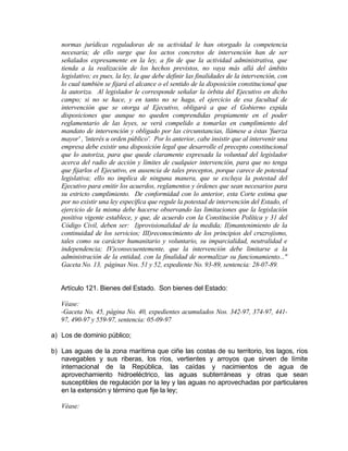 normas jurídicas reguladoras de su actividad le han otorgado la competencia
necesaria; de ello surge que los actos concretos de intervención han de ser
señalados expresamente en la ley, a fin de que la actividad administrativa, que
tienda a la realización de los hechos previstos, no vaya más allá del ámbito
legislativo; es pues, la ley, la que debe definir las finalidades de la intervención, con
lo cual también se fijará el alcance o el sentido de la disposición constitucional que
la autoriza. Al legislador le corresponde señalar la órbita del Ejecutivo en dicho
campo; si no se hace, y en tanto no se haga, el ejercicio de esa facultad de
intervención que se otorga al Ejecutivo, obligará a que el Gobierno expida
disposiciones que aunque no queden comprendidas propiamente en el poder
reglamentario de las leyes, se verá compelido a tomarlas en cumplimiento del
mandato de intervención y obligado por las circunstancias, llámese a éstas 'fuerza
mayor' , 'interés u orden público'. Por lo anterior, cabe insistir que al intervenir una
empresa debe existir una disposición legal que desarrolle el precepto constitucional
que lo autoriza, para que quede claramente expresada la voluntad del legislador
acerca del radio de acción y límites de cualquier intervención, para que no tenga
que fijarlos el Ejecutivo, en ausencia de tales preceptos, porque carece de potestad
legislativa; ello no implica de ninguna manera, que se excluya la potestad del
Ejecutivo para emitir los acuerdos, reglamentos y órdenes que sean necesarios para
su estricto cumplimiento. De conformidad con lo anterior, esta Corte estima que
por no existir una ley específica que regule la potestad de intervención del Estado, el
ejercicio de la misma debe hacerse observando las limitaciones que la legislación
positiva vigente establece, y que, de acuerdo con la Constitución Política y 31 del
Código Civil, deben ser: I)provisionalidad de la medida; II)mantenimiento de la
continuidad de los servicios; III)reconocimiento de los principios del cruzrojismo,
tales como su carácter humanitario y voluntario, su imparcialidad, neutralidad e
independencia; IV)consecuentemente, que la intervención debe limitarse a la
administración de la entidad, con la finalidad de normalizar su funcionamiento..."
Gaceta No. 13, páginas Nos. 51 y 52, expediente No. 93-89, sentencia: 28-07-89.
Artículo 121. Bienes del Estado. Son bienes del Estado:
Véase:
-Gaceta No. 45, página No. 40, expedientes acumulados Nos. 342-97, 374-97, 441-
97, 490-97 y 559-97, sentencia: 05-09-97
a) Los de dominio público;
b) Las aguas de la zona marítima que ciñe las costas de su territorio, los lagos, ríos
navegables y sus riberas, los ríos, vertientes y arroyos que sirven de límite
internacional de la República, las caídas y nacimientos de agua de
aprovechamiento hidroeléctrico, las aguas subterráneas y otras que sean
susceptibles de regulación por la ley y las aguas no aprovechadas por particulares
en la extensión y término que fije la ley;
Véase:
 