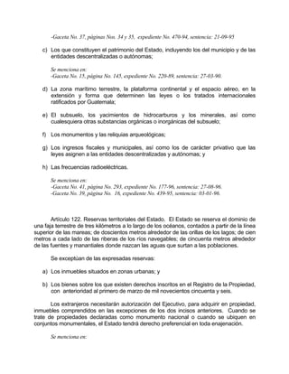 -Gaceta No. 37, páginas Nos. 34 y 35, expediente No. 470-94, sentencia: 21-09-95
c) Los que constituyen el patrimonio del Estado, incluyendo los del municipio y de las
entidades descentralizadas o autónomas;
Se menciona en:
-Gaceta No. 15, página No. 145, expediente No. 220-89, sentencia: 27-03-90.
d) La zona marítimo terrestre, la plataforma continental y el espacio aéreo, en la
extensión y forma que determinen las leyes o los tratados internacionales
ratificados por Guatemala;
e) El subsuelo, los yacimientos de hidrocarburos y los minerales, así como
cualesquiera otras substancias orgánicas o inorgánicas del subsuelo;
f) Los monumentos y las reliquias arqueológicas;
g) Los ingresos fiscales y municipales, así como los de carácter privativo que las
leyes asignen a las entidades descentralizadas y autónomas; y
h) Las frecuencias radioeléctricas.
Se menciona en:
-Gaceta No. 41, página No. 293, expediente No. 177-96, sentencia: 27-08-96.
-Gaceta No. 39, página No. 16, expediente No. 439-95, sentencia: 03-01-96.
Artículo 122. Reservas territoriales del Estado. El Estado se reserva el dominio de
una faja terrestre de tres kilómetros a lo largo de los océanos, contados a partir de la línea
superior de las mareas; de doscientos metros alrededor de las orillas de los lagos; de cien
metros a cada lado de las riberas de los ríos navegables; de cincuenta metros alrededor
de las fuentes y manantiales donde nazcan las aguas que surtan a las poblaciones.
Se exceptúan de las expresadas reservas:
a) Los inmuebles situados en zonas urbanas; y
b) Los bienes sobre los que existen derechos inscritos en el Registro de la Propiedad,
con anterioridad al primero de marzo de mil novecientos cincuenta y seis.
Los extranjeros necesitarán autorización del Ejecutivo, para adquirir en propiedad,
inmuebles comprendidos en las excepciones de los dos incisos anteriores. Cuando se
trate de propiedades declaradas como monumento nacional o cuando se ubiquen en
conjuntos monumentales, el Estado tendrá derecho preferencial en toda enajenación.
Se menciona en:
 